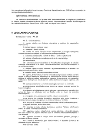 Um exemplo seria Convênio firmado entre o Estado de Santa Catarina e a OAB/SC para prestação de
serviços de advocacia dativa.
e) Consórcios Administrativos
Os consórcios Administrativos são ajustes entre entidades estatais, autarquias ou paraestatais
da mesma espécie, para realização de objetivos comuns. Um exemplo é o serviço de reciclagem de
lixo operacionalizado por Florianópolis e São José, em regime de consórcio.
9) LEGISLAÇÃO APLICÁVEL
Constituição Federal – Art. 21
Art. 21. Compete à União:
I - manter relações com Estados estrangeiros e participar de organizações
internacionais;
II - declarar a guerra e celebrar a paz;
III - assegurar a defesa nacional;
IV- permitir, nos casos previstos em lei complementar, que forças estrangeiras
transitem pelo território nacional ou nele permaneçam temporariamente;
V - decretar o estado de sítio, o estado de defesa e a intervenção federal;
VI - autorizar e fiscalizar a produção e o comércio de material bélico;
VII - emitir moeda;
VIII - administrar as reservas cambiais do País e fiscalizar as operações de natureza
financeira, especialmente as de crédito, câmbio e capitalização, bem como as de seguros e
de previdência privada;
IX - elaborar e executar planos nacionais e regionais de ordenação do território e de
desenvolvimento econômico e social;
X - manter o serviço postal e o correio aéreo nacional;
XI - explorar, diretamente ou mediante concessão a empresas sob controle acionário
estatal, os serviços telefônicos, telegráficos, de transmissão de dados e demais serviços
públicos de telecomunicações, assegurada a prestação de serviços de informações por
entidades de direito privado através da rede pública de telecomunicações explorada pela
União;
XII - explorar, diretamente ou mediante autorização, concessão ou permissão:
a) os serviços de radiodifusão sonora, de sons e imagens e demais serviços de
telecomunicações;
b) os serviços e instalações de energia elétrica e o aproveitamento energético dos
cursos de água, em articulação com os Estados onde se situam os potenciais
hidroenergéticos;
c) a navegação aérea, aeroespacial e a infra-estrutura aeroportuária;
d) os serviços de transporte ferroviário e aquaviário entre portos brasileiros e
fronteiras nacionais, ou que transponham os limites de Estado ou Território;
e) os serviços de transporte rodoviário interestadual e internacional de passageiros;
f) os portos marítimos, fluviais e lacustres;
XIII - organizar e manter o Poder Judiciário, o Ministério Público e a Defensoria
Pública do Distrito Federal e dos Territórios;
XIV - organizar e manter a polícia federal, a polícia rodoviária e a ferroviária federais,
bem como a polícia civil, a polícia militar e o corpo de bombeiros militar do Distrito Federal e
dos Territórios;
XV - organizar e manter os serviços oficiais de estatística, geografia, geologia e
cartografia de âmbito nacional;
XVI - exercer a classificação, para efeito indicativo, de diversões públicas e de
programas de rádio e televisão;
XVII - conceder anistia;
73
 