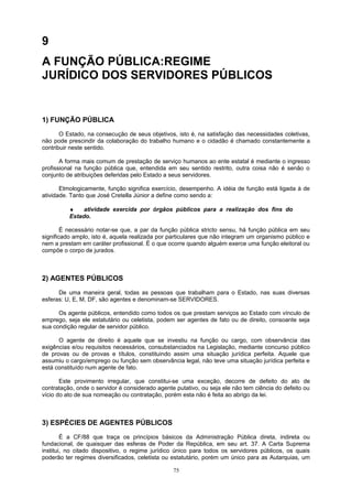 9
A FUNÇÃO PÚBLICA:REGIME
JURÍDICO DOS SERVIDORES PÚBLICOS
1) FUNÇÃO PÚBLICA
O Estado, na consecução de seus objetivos, isto é, na satisfação das necessidades coletivas,
não pode prescindir da colaboração do trabalho humano e o cidadão é chamado constantemente a
contribuir neste sentido.
A forma mais comum de prestação de serviço humanos ao ente estatal é mediante o ingresso
profissional na função pública que, entendida em seu sentido restrito, outra coisa não é senão o
conjunto de atribuições deferidas pelo Estado a seus servidores.
Etmologicamente, função significa exercício, desempenho. A idéia de função está ligada à de
atividade. Tanto que José Cretella Júnior a define como sendo a:
♦ atividade exercida por órgãos públicos para a realização dos fins do
Estado.
É necessário notar-se que, a par da função pública stricto sensu, há função pública em seu
significado amplo, isto é, aquela realizada por particulares que não integram um organismo público e
nem a prestam em caráter profissional. É o que ocorre quando alguém exerce uma função eleitoral ou
compõe o corpo de jurados.
2) AGENTES PÚBLICOS
De uma maneira geral, todas as pessoas que trabalham para o Estado, nas suas diversas
esferas: U, E, M, DF, são agentes e denominam-se SERVIDORES.
Os agente públicos, entendido como todos os que prestam serviços ao Estado com vínculo de
emprego, seja ele estatutário ou celetista, podem ser agentes de fato ou de direito, consoante seja
sua condição regular de servidor público.
O agente de direito é aquele que se investiu na função ou cargo, com observância das
exigências e/ou requisitos necessários, consubstanciados na Legislação, mediante concurso público
de provas ou de provas e títulos, constituindo assim uma situação jurídica perfeita. Aquele que
assumiu o cargo/emprego ou função sem observância legal, não teve uma situação jurídica perfeita e
está constituído num agente de fato.
Este provimento irregular, que constitui-se uma exceção, decorre de defeito do ato de
contratação, onde o servidor é considerado agente putativo, ou seja ele não tem ciência do defeito ou
vício do ato de sua nomeação ou contratação, porém esta não é feita ao abrigo da lei.
3) ESPÉCIES DE AGENTES PÚBLICOS
É a CF/88 que traça os princípios básicos da Administração Pública direta, indireta ou
fundacional, de quaisquer das esferas de Poder da República, em seu art. 37. A Carta Suprema
institui, no citado dispositivo, o regime jurídico único para todos os servidores públicos, os quais
poderão ter regimes diversificados, celetista ou estatutário, porém um único para as Autarquias, um
75
 