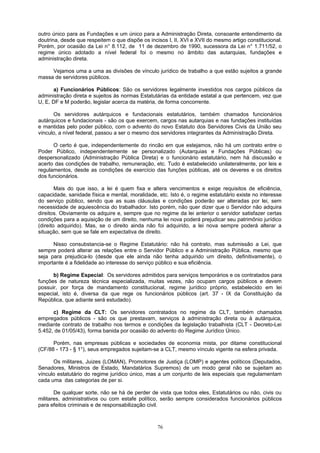 outro único para as Fundações e um único para a Administração Direta, consoante entendimento da
doutrina, desde que respeitem o que dispõe os incisos I, II, XVI e XVII do mesmo artigo constitucional.
Porém, por ocasião da Lei n° 8.112, de 11 de dezembro de 1990, sucessora da Lei n° 1.711/52, o
regime único adotado a nível federal foi o mesmo no âmbito das autarquias, fundações e
administração direta.
Vejamos uma a uma as divisões de vínculo jurídico de trabalho a que estão sujeitos a grande
massa de servidores públicos.
a) Funcionários Públicos: São os servidores legalmente investidos nos cargos públicos da
administração direta e sujeitos às normas Estatutárias da entidade estatal a que pertencem, vez que
U, E, DF e M poderão, legislar acerca da matéria, de forma concorrente.
Os servidores autárquicos e fundacionais estatutários, também chamados funcionários
autárquicos e fundacionais - são os que exercem, cargos nas autarquias e nas fundações instituídas
e mantidas pelo poder público, com o advento do novo Estatuto dos Servidores Civis da União seu
vínculo, a nível federal, passou a ser o mesmo dos servidores integrantes da Administração Direta.
O certo é que, independentemente do rincão em que estejamos, não há um contrato entre o
Poder Público, independentemente se personalizado (Autarquias e Fundações Públicas) ou
despersonalizado (Administração Pública Direta) e o funcionário estatutário, nem há discussão e
acerto das condições de trabalho, remuneração, etc. Tudo é estabelecido unilateralmente, por leis e
regulamentos, desde as condições de exercício das funções públicas, até os deveres e os direitos
dos funcionários.
Mais do que isso, a lei é quem fixa e altera vencimentos e exige requisitos de eficiência,
capacidade, sanidade física e mental, moralidade, etc. Isto é, o regime estatutário existe no interesse
do serviço público, sendo que as suas cláusulas e condições poderão ser alteradas por lei, sem
necessidade de aquiescência do trabalhador. Isto porém, não quer dizer que o Servidor não adquira
direitos. Obviamente os adquire e, sempre que no regime da lei anterior o servidor satisfazer certas
condições para a aquisição de um direito, nenhuma lei nova poderá prejudicar seu patrimônio jurídico
(direito adquirido). Mas, se o direito ainda não foi adquirido, a lei nova sempre poderá alterar a
situação, sem que se fale em expectativa de direito.
Nisso consubstancia-se o Regime Estatutário: não há contrato, mas submissão a Lei, que
sempre poderá alterar as relações entre o Servidor Público e a Administração Pública, mesmo que
seja para prejudica-lo (desde que ele ainda não tenha adquirido um direito, definitivamente), o
importante é a fidelidade ao interesse do serviço público e sua eficiência.
b) Regime Especial: Os servidores admitidos para serviços temporários e os contratados para
funções de natureza técnica especializada, muitas vezes, não ocupam cargos públicos e devem
possuir, por força de mandamento constitucional, regime jurídico próprio, estabelecido em lei
especial, isto é, diversa da que rege os funcionários públicos (art. 37 - IX da Constituição da
República, que adiante será estudado).
c) Regime da CLT: Os servidores contratados no regime da CLT, também chamados
empregados públicos - são os que prestavam, serviços à administração direta ou à autárquica,
mediante contrato de trabalho nos termos e condições da legislação trabalhista (CLT - Decreto-Lei
5.452, de 01/05/43), forma banida por ocasião do advento do Regime Jurídico Único.
Porém, nas empresas públicas e sociedades de economia mista, por ditame constitucional
(CF/88 - 173 - § 1°), seus empregados sujeitam-se a CLT, mesmo vínculo vigente na esfera privada.
Os militares, Juizes (LOMAN), Promotores de Justiça (LOMP) e agentes políticos (Deputados,
Senadores, Ministros de Estado, Mandatários Supremos) de um modo geral não se sujeitam ao
vínculo estatutário do regime jurídico único, mas a um conjunto de leis especiais que regulamentam
cada uma das categorias de per si.
De qualquer sorte, não se há de perder de vista que todos eles, Estatutários ou não, civis ou
militares, administrativos ou com estafe político, serão sempre considerados funcionários públicos
para efeitos criminais e de responsabilização civil.
76
 