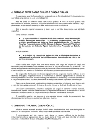 4) DISTINÇÃO ENTRE CARGO PÚBLICO E FUNÇÃO PÚBLICA
A organização geral do funcionalismo é uma exigência da Constituição (art. 37,I) que determina
que todo o cargo público só pode ser criado por lei.
Não há como se confundir cargo com função pública. A idéia de função pública está
relacionada com atividade, atribuição, conforme demonstrado no item primeiro deste trabalho. Cargo,
por sua vez, no seu sentido etimológico, pode ser traduzido como incumbência.
Sob o aspecto material representa o lugar onde o servidor desempenha sua atividade
específica.
Cargo público é portanto,
♦ o lugar instituído na organização do funcionalismo, com denominação
própria, atribuições específicas, e estipêndio correspondente, para ser
provido e exercido por seu titular, na forma estabelecida em lei. Ex.: Auditor
Fiscal do Tesouro Nacional (AFTN), Técnico do Tesouro Nacional (TTN), Fiscal
de Mercadorias em Trânsito, Agente Administrativo, Procurador do Estado,
etc.
Função pública é
♦ a atribuição ou conjunto de atribuições que a Administração confere a
cada categoria profissional ou individualmente a determinados servidores de
serviços eventuais.
Todo o cargo tem função, mas pode haver função sem cargo. As funções do cargo são
definitivas, como ensina Hely Lopes Meirelles, enquanto as funções autônomas são provisórias. Daí
porque as funções permanentes da Administração devem ser desempenhadas por titulares de cargos
e, as transitórias, por servidores designados, admitidos ou contratados precariamente.
Os cargos são distribuídos em classes (agrupamento de cargos da mesma profissão e com
idênticas atribuições, responsabilidades e vencimentos) e carreira (agrupamento de classes da
mesma profissão ou atividade, escalonadas segundo a hierarquia do serviço). O conjunto de carreiras
e cargos isolados constitui o quadro permanente do serviço dos diversos órgãos da Administração.
Assim, cargo de carreira é escalonado em classes, para acesso privativo de seus titulares, até
a mais alta hierarquia profissional. Já o cargo de chefia é o que se destina à direção dos serviços.
Um quadro administrativo, portanto é composto de cargos de carreira e cargos isolados,
considerados aqueles como de caráter dinâmico que possibilitam ascensão do funcionário na escala
hierárquica. Contrario sensu os cargos isolados não oferecem condições de promoção.
O magistério superior, por exemplo, é uma carreira, porque resulta do agrupamento das
classes seguintes: professores assistentes, adjuntos e titulares.
5) DIREITO DO TITULAR DO CARGO PÚBLICO
Entre os direitos do titular do cargo público está o da estabilidade, mas esta restringe-se ao
exercício, às prerrogativas da função, pois o cargo não é apropriável pelo servidor.
A administração, por isto mesmo, pode alterar os cargos públicos ou os serviços,
independentemente da aquiescência de seu titular, como já vimos, visto que este não tem direito
adquirido à imutabilidade de suas atribuições. Hely Meirelles doutrina:
77
 