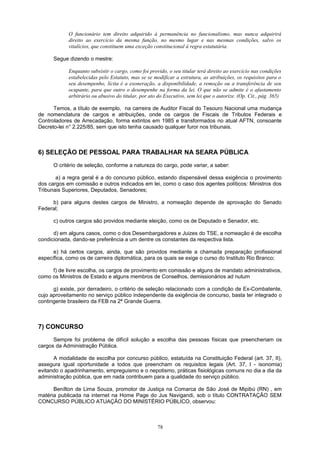 O funcionário tem direito adquirido à permanência no funcionalismo, mas nunca adquirirá
direito ao exercício da mesma função, no mesmo lugar e nas mesmas condições, salvo os
vitalícios, que constituem uma exceção constitucional à regra estatutária.
Segue dizendo o mestre:
Enquanto subsistir o cargo, como foi provido, o seu titular terá direito ao exercício nas condições
estabelecidas pelo Estatuto, mas se se modificar a estrutura, as atribuições, os requisitos para o
seu desempenho, lícita é a exoneração, a disponibilidade, a remoção ou a transferência de seu
ocupante, para que outro o desempenhe na forma da lei. O que não se admite é o afastamento
arbitrário ou abusivo do titular, por ato do Executivo, sem lei que o autorize. (Op. Cit., pág. 365)
Temos, a título de exemplo, na carreira de Auditor Fiscal do Tesouro Nacional uma mudança
de nomenclatura de cargos e atribuições, onde os cargos de Fiscais de Tributos Federais e
Controladores de Arrecadação, forma extintos em 1985 e transformados no atual AFTN, consoante
Decreto-lei n° 2.225/85, sem que isto tenha causado qualquer furor nos tribunais.
6) SELEÇÃO DE PESSOAL PARA TRABALHAR NA SEARA PÚBLICA
O critério de seleção, conforme a natureza do cargo, pode variar, a saber:
a) a regra geral é a do concurso público, estando dispensável dessa exigência o provimento
dos cargos em comissão e outros indicados em lei, como o caso dos agentes políticos: Ministros dos
Tribunais Superiores, Deputados, Senadores;
b) para alguns destes cargos de Ministro, a nomeação depende de aprovação do Senado
Federal;
c) outros cargos são providos mediante eleição, como os de Deputado e Senador, etc.
d) em alguns casos, como o dos Desembargadores e Juizes do TSE, a nomeação é de escolha
condicionada, dando-se preferência a um dentre os constantes da respectiva lista.
e) há certos cargos, ainda, que são providos mediante a chamada preparação profissional
específica, como os de carreira diplomática, para os quais se exige o curso do Instituto Rio Branco;
f) de livre escolha, os cargos de provimento em comissão e alguns de mandato administrativos,
como os Ministros de Estado e alguns membros de Conselhos, demissionários ad nutum
g) existe, por derradeiro, o critério de seleção relacionado com a condição de Ex-Combatente,
cujo aproveitamento no serviço público independente da exigência de concurso, basta ter integrado o
contingente brasileiro da FEB na 2ª Grande Guerra.
7) CONCURSO
Sempre foi problema de difícil solução a escolha das pessoas físicas que preencheriam os
cargos da Administração Pública.
A modalidade de escolha por concurso público, estatuída na Constituição Federal (art. 37, II),
assegura igual oportunidade a todos que preencham os requisitos legais (Art. 37, I - isonomia)
evitando o apadrinhamento, empreguismo e o nepotismo, práticas fisiológicas comuns no dia a dia da
administração pública, que em nada contribuem para a qualidade do serviço público.
Benílton de Lima Souza, promotor de Justiça na Comarca de São José de Mipibú (RN) , em
matéria publicada na internet na Home Page do Jus Navigandi, sob o título CONTRATAÇÃO SEM
CONCURSO PÚBLICO ATUAÇÃO DO MINISTÉRIO PÚBLICO, observou:
78
 