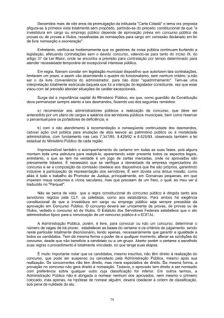 Decorridos mais de oito anos da promulgação da intitulada "Carta Cidadã" o tema ora proposta
afigura-se à primeira vista totalmente sem propósito, partindo-se do preceito constitucional de que "a
investidura em cargo ou emprego público depende de aprovação prévia em concurso público de
provas ou de provas e títulos, ressalvadas as nomeações para cargo em comissão declarado em lei
de livre nomeação e exoneração".
Entretanto, verifica-se hodiernamente que os gestores da coisa pública continuam burlando a
legislação, efetuando contratações sem o devido concurso, valendo-se para tanto do inciso IX, do
artigo 37 da Lei Maior, onde se encontra a previsão para contratação por tempo determinado para
atender necessidade temporária de excepcional interesse público.
Em regra, fizeram constar em legislação municipal dispositivo que autorizem tais contratações,
limitaram um prazo, e assim vão abarrotando o quadro do funcionalismo, sem nenhum critério, a não
ser o da livre conveniência do administrador, para não dizer "apadrinhamento". Tem-se uma
interpretação totalmente esdrúxula daquela que foi a intenção do legislador constituinte, vez que esse
visou com tal previsão atender situações de caráter excepcionais.
Surge daí a importância capital do Ministério Público, eis que, como guardião da Constituição
deve permanecer sempre atento a tais desmandos, fazendo uso dos seguintes remédios:
a) recomendar aos administradores públicos a realização de concurso, que deve ser
antecedido por um plano de cargos e salários dos servidores públicos municipais, bem como reservar
o percentual para os portadores de deficiência; e
b) com o não atendimento à recomendação e conseqüente continuidade dos desmandos,
cabível ação civil pública para anulação de atos lesivos ao patrimônio público ou à moralidade
administrativa, com fundamento nas Leis 7.347/85, 8.429/92 e 8.625/93, observada também a lei
estadual do Ministério Público de cada região.
Imprescindível também o acompanhamento do certame em todas as suas fases, pois alguns
montam toda uma estrutura para realizá-lo, aparentando estar presente todos os aspectos legais,
entretanto, o que se tem na verdade é um jogo de cartas marcadas, onde os aprovados são
previamente listados. É necessário que se verifique a idoneidade da empresa organizadora do
concurso e se a composição da comissão obedece aos dispositivos que lhe são próprios, garantindo
inclusive a participação de representação dos servidores. É sem dúvida uma árdua missão, como
aliás é todo o trabalho do Promotor de Justiça, principalmente, em Comarcas pequenas, em que
imperam maus costumes e vícios seculares, mas que precisam de um freio, o qual, ao meu ver é
traduzido no "Parquet".
Não se perca de vista que a regra constitucional do concurso público é dirigida tanto aos
servidores regidos pela CLT, os celetistas, como aos estatutários. Para ambos há exigência
constitucional de que a investidura em cargo ou emprego público seja sempre precedida da
aprovação em Concurso Público. O concurso deverá ser unicamente de provas, de provas ou de
títulos, vedado o concurso só de títulos. O Estatuto dos Servidores Federais estabelece que o ato
administrativo típico para a convocação de um concurso público é o EDITAL.
A Administração Pública, porém, é livre, para convocar ou não um concurso, determinar o
número de vagas de irá prover, estabelecer as bases do certame e os critérios de julgamento, sendo
neste particular totalmente discricionário, tendo apenas, necessariamente que garantir a igualdade a
todos os candidatos. Tem da mesma forma o poder de a qualquer momento, alterar as condições do
concurso, desde que não beneficie a candidato ou a um grupo. Aberto porém o certame e escolhido
suas regras o procedimento é totalmente vinculado, no que tange suas etapas.
É muito importante notar que os candidatos, mesmo inscritos, não têm direito à realização do
concurso, que pode ser suspenso ou cancelado pela Administração Pública, mesmo após sua
realização. Os concorrentes não tem direito, mas mera expectativa de direito. Da mesma forma, a
provação no concurso não gera direito à nomeação. Todavia, o aprovado tem direito a ser nomeado
com preferência sobre qualquer outro cuja classificação for inferior. Em outros termos, a
Administração Pública não é abrigada a nomear nenhum dos aprovados, nem mesmo o primeiro
colocado, mas apenas, na hipótese de nomear alguém, deverá obedecer à ordem de classificação,
sob pena de nulidade do ato.
79
 