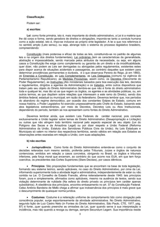 Classificação:
Podem ser:
a) escritas:
Lei: como fonte primária, isto é, mais importante do direito administrativo, a Lei é a matéria que
lhe dá corpo e forma, sendo geradora de direitos e obrigações, impondo-se tanto a conduta humana
como a ação estatal, isto é, impo-se inclusive ao próprio ente legislador. A lei a que nos referimos é
no sentido amplo (Lato sensu), ou seja, abrange todo o sistema do processo legislativo brasileiro,
compreendendo:
Constituição (mais poderosa e eficaz de todas as leis, constituindo-se no padrão de algumas
leis e na origem dos direitos fundamentais), Lei ordinárias (tem as características da generalidade,
abstração e impessoalidade, sendo marcada pelos atributos da necessidade, ou seja, em alguns
casos a Constituição lhe exige como complemento ou garantia de um direito e da imodificabilidade,
quer dizer, não podem as Leis ser derrogadas ou abrogadas pelos regulamentos, existentes estes
para dispor acerca de situações acidentais e passageiras, ao contrário daqueles que existem para
determinar providências permanentes e duráveis, é o que observava Pereira do Rego, já em 1860),
as Emendas a Constituição, as Leis Complementares, as Leis Delegadas (comuns na vigência do
Parlamentarismo Republicano), as Medidas Provisórias, assim como, os Decretos (Decorrente do
Poder Regulamentar), as Instruções (Ato ministeriais baixados para boa execução das leis, decretos
e regulamentos, dirigidos a agentes da Administração) e os tratados, entre outros dispositivos que
tratam pelo seu objeto do Direito Administrativo (lembre-se que não é fonte do direito administrativo
toda e qualquer lei, mas tão só as que regem os órgãos, os agentes e as atividades públicas, ou, em
outros termos, as que dispõem sobre relações que interessam a este ramo do Direito), sendo dos
âmbitos federal, estadual ou municipal, em razão do federalismo. Devemos lembrar que, nos períodos
do abandono do regime democrático, por ocasião dos constantes Golpes de Estado, comuns em
nossa história, o Poder Legislativo foi exercido unipessoalmente pelo Chefe do Estado, baixando este
atos legislativos extraordinários, por meio de Decretos, Decretos Leis ou Atos Institucionais,
dependendo do período, também se nos apresentam como fontes do Direito Administrativo.
Devemos lembrar ainda, que existem Leis Federais de caráter nacional, pois compete
exclusivamente a União legislar sobre temas de Direito Administrativo (Desapropriação e Licitação)
ou outras que não atingem todo território nacional pelo aspecto especial de seu objeto (Lei do
Polígono das Secas e da Amazônia Legal) ou por dizer respeito a União Federal (Reforma
Administrativa da União, Estatuto dos Servidores Públicos Civis da União). As Leis Estaduais e
Municipais só valem no interior dos respectivos territórios, sendo válidos em relação aos Estados as
observações antes exaradas em relação a União, com suas adaptações.
b) não escritas
• Jurisprudência: Como fonte do Direito Administrativo entende-se como o conjunto de
decisões reiteradas num mesmo sentido, proferida pelos Tribunais, Juizes e órgãos de natureza
contenciosa, emitidos em relação a casos concretos, obrigando no Brasil, os órgãos e tribunais
inferiores, pela força moral que encerram, ao contrário do que ocorre nos EUA, em que tem força
coercitiva, os precedentes das Cortes Superiores (Stare Decises), por casos idênticos.
• Princípios: São proposições fundamentais que se encontram na base de toda legislação,
formando seu sistema teórico, sendo aplicáveis, no caso do Direito Administrativo, por cima da Lei,
informando superiormente toda a atividade legal e administrativa, independentemente de estar ou não
contida na Lei. O Conselho de Estado Francês, afirma reiteradamente desde 1945: tais princípios
foram, pura e simplesmente, afirmados como aplicáveis, mesmo na ausência de textos, sendo sua
violação determinante de nulidade (Na esfera do direito privado os princípios tem caráter apenas
subsidiários). A obediência dos princípios, encontra embasamento no art. 37 da Constituição Federal.
Celso Antônio Bandeira de Mello chega a afirmar que inobservância dos princípios é mais grave que
o descumprimento de quaisquer norma jurídica.
• Costumes: Costume é a reiteração uniforme de comportamento tido como obrigação pela
consciência popular, surge espontaneamente da atividade administrativa. No Direito Administrativo,
segundo lição de Luiz Castro Neto (in Fontes do Direito Administrativo, São Paulo, CTE, 1977, pág.
87) é fonte...quer quando preenche as omissões da Lei, quer quando serve à sua interpretação e
incidência, mas não quando a revoga ou derroga, sempre Secundum Legem. Sua importância reside
8
 