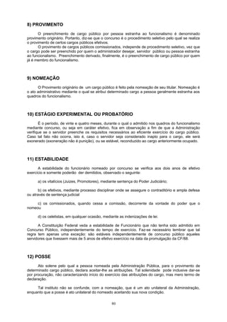 8) PROVIMENTO
O preenchimento de cargo público por pessoa estranha ao funcionalismo é denominado
provimento originário. Portanto, diz-se que o concurso é o procedimento seletivo pelo qual se realiza
o provimento de certos cargos públicos efetivos.
O provimento de cargos públicos comissionados, independe de procedimento seletivo, vez que
o cargo pode ser preenchido por quem o administrador desejar, servidor público ou pessoa estranha
ao funcionalismo. Preenchimento derivado, finalmente, é o preenchimento de cargo público por quem
já é membro do funcionalismo.
9) NOMEAÇÃO
O Provimento originário de um cargo público é feito pela nomeação de seu titular. Nomeação é
o ato administrativo mediante o qual se atribui determinado cargo a pessoa geralmente estranha aos
quadros do funcionalismo.
10) ESTÁGIO EXPERIMENTAL OU PROBATÓRIO
É o período, de vinte e quatro meses, durante o qual o admitido nos quadros do funcionalismo
mediante concurso, ou seja em caráter efetivo, fica em observação a fim de que a Administração
verifique se o servidor preenche os requisitos necessários ao eficiente exercício do cargo público.
Caso tal fato não ocorra, isto é, caso o servidor seja considerado inapto para o cargo, ele será
exonerado (exoneração não é punição), ou se estável, reconduzido ao cargo anteriormente ocupado.
11) ESTABILIDADE
A estabilidade do funcionário nomeado por concurso se verifica aos dois anos de efetivo
exercício e somente poderão der demitidos, observado o seguinte:
a) os vitalícios (Juizes, Promotores), mediante sentença do Poder Judiciário;
b) os efetivos, mediante processo disciplinar onde se assegure o contraditório e ampla defesa
ou através de sentença judicial
c) os comissionados, quando cessa a comissão, decorrente da vontade do poder que o
nomeou
d) os celetistas, em qualquer ocasião, mediante as indenizações de lei.
A Constituição Federal veda a estabilidade de Funcionário que não tenha sido admitido em
Concurso Público, independentemente do tempo de exercício. Faz-se necessário lembrar que tal
regra tem apenas uma exceção: são estáveis independentemente de concurso público aqueles
servidores que tivessem mais de 5 anos de efetivo exercício na data da promulgação da CF/88.
12) POSSE
Ato solene pelo qual a pessoa nomeada pela Administração Pública, para o provimento de
determinado cargo público, declara aceitar-lhe as atribuições. Tal solenidade pode inclusive dar-se
por procuração, não caracterizando início do exercício das atribuições do cargo, mas mero termo de
declaração.
Tal instituto não se confunde, com a nomeação, que é um ato unilateral da Administração,
enquanto que a posse é ato unilateral do nomeado aceitando sua nova condição.
80
 