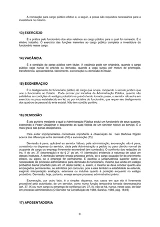A nomeação para cargo público efetivo e, a seguir, a posse são requisitos necessários para a
investidura no mesmo.
13) EXERCÍCIO
É a prática pelo funcionário dos atos relativos ao cargo público para o qual foi nomeado. É o
efetivo trabalho. O exercício das funções inerentes ao cargo público completa a investidura do
funcionário nesse cargo.
14) VACÂNCIA
É a condição do cargo público sem titular. A vacância pode ser originária, quando o cargo
público vago nunca foi provido ou derivada, quando a vaga surgiu por motivo de promoção,
transferência, aposentadoria, falecimento, exoneração ou demissão do titular.
15) EXONERAÇÃO
É o desligamento do funcionário público do cargo que ocupa, rompendo o vinculo jurídico que
une o funcionário ao Estado. Pode ocorrer por iniciativa da Administração Pública, quando não
satisfeitas as condições do estágio probatório e quando tendo tomado posse, o servidor não entra em
exercício no prazo estabelecido em lei, ou por iniciativa do funcionário, que requer seu desligamento
dos quadros de pessoal do ente estatal. Não tem condão punitivo.
16) DEMISSÃO
É ato punitivo mediante o qual a Administração Pública exclui um funcionário de seus quadros,
exercendo o Poder Disciplinar e depurando as suas fileiras de um servidor nocivo ao serviço. É a
mais grave das penas disciplinares.
Para evitar impropriedades conceituais importante a observação de Ivan Barbosa Rigolin
acerca das diferenças entre demissão (16) e exoneração (15):
Demissão é pena, aplicável ao servidor faltoso, pela administração; exoneração não é pena,
consistindo na dispensa do servidor, dada pela Administração a pedido ou para câmbio normal de
ocupante de cargo ou emprego livremente exonerável (em comissão). O confronto das redações do
inc. II do art. 37 (exoneração) e do § 2° do art. 41 (demissão) evidencia a natureza de cada um
desses institutos. A demissão sempre enseja processo prévio, se o cargo ocupado for de provimento
efetivo, ou agora, se o emprego for permanente. É pacífica a jurisprudência superior sobre a
necessidade de processo administrativo para demissão do funcionário, mesmo que ainda em estágio
probatório bienal (mantido pelo art. 41 desta Carta); e, assim, o mesmo se deve concluir quanto aos
empregados permanentes, se admitidos por concurso, pois a eles também a estabilidade se estende,
exigindo interpretação analógica, extensiva ou indutiva quanto à proteção enquanto no estágio
probatório. Demissão, hoje, portanto, enseja sempre processo administrativo prévio.
Exoneração, por outro lado, é a simples dispensa, nos casos em que ela é livremente
procedível pela autoridade, de um servidor, como numa função temporária tornada desnecessária
(art. 37, IX) ou num cargo ou emprego de confiança (art. 37, II); não se há, nunca, neste caso, de falar
em processo administrativo.(O Servidor na Constituição de 1988, Saraiva, 1989, pág. 184/5)
17) APOSENTADORIA
81
 