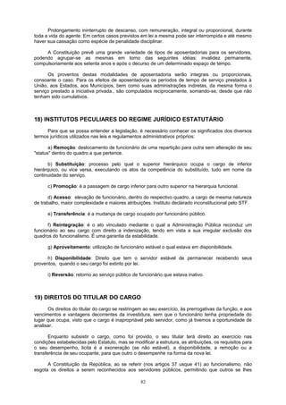 Prolongamento ininterrupto de descanso, com remuneração, integral ou proporcional, durante
toda a vida do agente. Em certos casos previstos em lei a mesma pode ser interrompida e até mesmo
haver sua cassação como espécie de penalidade disciplinar.
A Constituição prevê uma grande variedade de tipos de aposentadorias para os servidores,
podendo agrupar-se as mesmas em torno das seguintes idéias: invalidez permanente,
compulsoriamente aos setenta anos e após o decurso de um determinado espaço de tempo.
Os proventos destas modalidades de aposentadoria serão integrais ou proporcionais,
consoante o caso. Para os efeitos de aposentadoria os períodos de tempo de serviço prestados à
União, aos Estados, aos Municípios, bem como suas administrações indiretas, da mesma forma o
serviço prestado a iniciativa privada., são computados reciprocamente, somando-se, desde que não
tenham sido cumulativos.
18) INSTITUTOS PECULIARES DO REGIME JURÍDICO ESTATUTÁRIO
Para que se possa entender a legislação, é necessário conhecer os significados dos diversos
termos jurídicos utilizados nas leis e regulamentos administrativos próprios:
a) Remoção: deslocamento de funcionário de uma repartição para outra sem alteração de seu
"status" dentro do quadro a que pertence.
b) Substituição: processo pelo qual o superior hierárquico ocupa o cargo de inferior
hierárquico, ou vice versa, executando os atos da competência do substituído, tudo em nome da
continuidade do serviço.
c) Promoção: é a passagem de cargo inferior para outro superior na hierarquia funcional.
d) Acesso: elevação de funcionário, dentro do respectivo quadro, a cargo de mesma natureza
de trabalho, maior complexidade e maiores atribuições. Instituto declarado inconstitucional pelo STF.
e) Transferência: é a mudança de cargo ocupado por funcionário público.
f) Reintegração: é o ato vinculado mediante o qual a Administração Pública reconduz um
funcionário ao seu cargo com direito a indenização, tendo em vista a sua irregular exclusão dos
quadros do funcionalismo. É uma garantia da estabilidade.
g) Aproveitamento: utilização de funcionário estável o qual estava em disponibilidade.
h) Disponibilidade: Direito que tem o servidor estável de permanecer recebendo seus
proventos, quando o seu cargo foi extinto por lei.
i) Reversão: retorno ao serviço público de funcionário que estava inativo.
19) DIREITOS DO TITULAR DO CARGO
Os direitos do titular do cargo se restringem ao seu exercício, às prerrogativas da função, e aos
vencimentos e vantagens decorrentes da investidura, sem que o funcionário tenha propriedade do
lugar que ocupa, visto que o cargo é inapropriável pelo servidor, como já tivemos a oportunidade de
analisar.
Enquanto subsistir o cargo, como foi provido, o seu titular terá direito ao exercício nas
condições estabelecidas pelo Estatuto, mas se modificar a estrutura, as atribuições, os requisitos para
o seu desempenho, licita é a exoneração (se não estável), a disponibilidade, a remoção ou a
transferência de seu ocupante, para que outro o desempenhe na forma da nova lei.
A Constituição da República, ao se referir (nos artigos 37 usque 41) ao funcionalismo, não
esgota os direitos a serem reconhecidos aos servidores públicos, permitindo que outros se lhes
82
 
