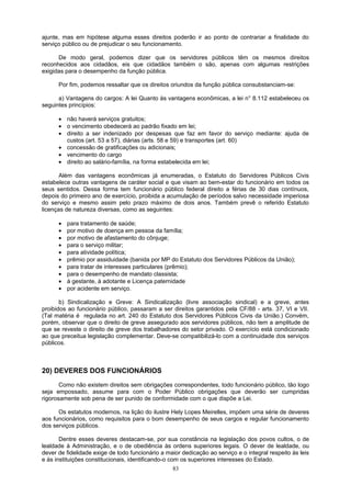 ajunte, mas em hipótese alguma esses direitos poderão ir ao ponto de contrariar a finalidade do
serviço público ou de prejudicar o seu funcionamento.
De modo geral, podemos dizer que os servidores públicos têm os mesmos direitos
reconhecidos aos cidadãos, eis que cidadãos também o são, apenas com algumas restrições
exigidas para o desempenho da função pública.
Por fim, podemos ressaltar que os direitos oriundos da função pública consubstanciam-se:
a) Vantagens do cargos: A lei Quanto às vantagens econômicas, a lei n° 8.112 estabeleceu os
seguintes princípios:
• não haverá serviços gratuitos;
• o vencimento obedecerá ao padrão fixado em lei;
• direito a ser indenizado por despesas que faz em favor do serviço mediante: ajuda de
custos (art. 53 a 57), diárias (arts. 58 e 59) e transportes (art. 60)
• concessão de gratificações ou adicionais;
• vencimento do cargo
• direito ao salário-família, na forma estabelecida em lei;
Além das vantagens econômicas já enumeradas, o Estatuto do Servidores Públicos Civis
estabelece outras vantagens de caráter social e que visam ao bem-estar do funcionário em todos os
seus sentidos. Dessa forma tem funcionário público federal direito a férias de 30 dias contínuos,
depois do primeiro ano de exercício, proibida a acumulação de períodos salvo necessidade imperiosa
do serviço e mesmo assim pelo prazo máximo de dois anos. Também prevê o referido Estatuto
licenças de natureza diversas, como as seguintes:
• para tratamento de saúde;
• por motivo de doença em pessoa da família;
• por motivo de afastamento do cônjuge;
• para o serviço militar;
• para atividade política;
• prêmio por assiduidade (banida por MP do Estatuto dos Servidores Públicos da União);
• para tratar de interesses particulares (prêmio);
• para o desempenho de mandato classista;
• à gestante, à adotante e Licença paternidade
• por acidente em serviço.
b) Sindicalização e Greve: A Sindicalização (livre associação sindical) e a greve, antes
proibidos ao funcionário público, passaram a ser direitos garantidos pela CF/88 - arts. 37, VI e VII.
(Tal matéria é regulada no art. 240 do Estatuto dos Servidores Públicos Civis da União.) Convém,
porém, observar que o direito de greve assegurado aos servidores públicos, não tem a amplitude de
que se reveste o direito de greve dos trabalhadores do setor privado. O exercício está condicionado
ao que preceitua legislação complementar. Deve-se compatibilizá-lo com a continuidade dos serviços
públicos.
20) DEVERES DOS FUNCIONÁRIOS
Como não existem direitos sem obrigações correspondentes, todo funcionário público, tão logo
seja empossado, assume para com o Poder Público obrigações que deverão ser cumpridas
rigorosamente sob pena de ser punido de conformidade com o que dispõe a Lei.
Os estatutos modernos, na lição do ilustre Hely Lopes Meirelles, impõem uma série de deveres
aos funcionários, como requisitos para o bom desempenho de seus cargos e regular funcionamento
dos serviços públicos.
Dentre esses deveres destacam-se, por sua constância na legislação dos povos cultos, o de
lealdade à Administração, e o de obediência às ordens superiores legais. O dever de lealdade, ou
dever de fidelidade exige de todo funcionário a maior dedicação ao serviço e o integral respeito às leis
e às instituições constitucionais, identificando-o com os superiores interesses do Estado.
83
 