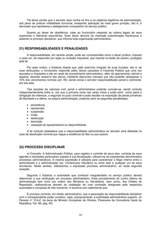 Tal dever proíbe que o servidor atue contra os fins e os objetivos legítimos da administração,
sob pena de praticar infidelidade funcional, ensejando aplicação da mais grave punição, isto é, a
demissão que representa o desligamento compulsório do serviço público.
Quanto ao dever de obediência, cabe ao funcionário respeitar as ordens legais de seus
superiores e fielmente executá-las. Esse dever decorre da chamada subordinação hierárquica e
assenta no princípio disciplinar, que informa toda organização administrativa.
21) RESPONSABILIDADES E PENALIDADES
A responsabilidade, em sentido amplo, pode ser compreendida como o dever jurídico, imposto
a cada um, de responder por ação ou omissão imputável, que importe na lesão de outrem, protegido
pela lei.
Por esse motivo, o Estatuto dispõe que, pelo exercício irregular de suas funções, isto é, de
suas atribuições, o funcionário responde pelos danos causados à Fazenda Pública que uma vez
apurados e imputados a ele em sede de procedimento administrativo, além do apenamento cabível a
espécie, deverão ressarcir tais danos, mediante descontos mensais que não poderão ultrapassar a
10% dos vencimentos normais (art. 46), sendo ainda o servidor responsabilizado penal e civilmente,
por tais atos.
Tais sanções de natureza civil, penal e administrativa poderão cumular-se, sendo contudo
independentemente entre si, vez que a primeira corre nas varas cíveis e pode advir como pena a
obrigação de indenizar, a segunda no juízo criminal e pode resultar na imposição de penas privativas
de liberdade e a última, na própria administração, podendo advir as seguintes penalidades:
• advertência
• repreensão
• suspensão
• multa
• destituição
• demissão
• cassação de aposentadoria ou disponibilidade
A lei contudo estabelece que a responsabilidade administrativa do servidor será afastada no
caso de absolvição criminal que negue a existência do fato ou sua autoria.
22) PROCESSO DISCIPLINAR
a) Conceito: A Administração Pública, para registro e controle de seus atos, conduta de seus
agentes e atividades particulares sujeitas à sua fiscalização, utilizam-se de expedientes denominados
processos administrativos. A mesma expressão é utilizado para caracterizar o litígio interno entre o
administrado e a administração (ex. Contencioso tributário) ou entre este e qualquer um de seus
servidores. Neste sentido, utilizaremos a expressão processo administrativo, só nesta segunda
acepção.
Segundo o Estatuto a autoridade que conhecer irregularidade no serviço público deverá
determinar a sua verificação em processo administrativo. Esse procedimento de cunho interno da
administração terá início por ordem dos Ministros ou Secretários, bem como, dos Chefes de
Repartição, realizando-se através da instalação de uma comissão designada pela respectiva
autoridade e composta de três membros. A doutrina vem salientando que:
É princípio corrente, em direito administrativo, que a apreciação da responsabilidade disciplinar
com o correspondente poder corretivo, cabe, precipuamente, à autoridade administrativa superior. (in
Parecer n° 514-Z, da lavra de Ministro Gonçalves de Oliveira, Pareceres da Consultoria Geral da
República, Vol. 89, pág. 45)
84
 