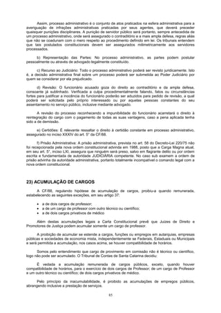 Assim, processo administrativo é o conjunto de atos praticados na esfera administrativa para a
averiguação de infrações administrativas praticadas por seus agentes, que deverá preceder
quaisquer punições disciplinares. A punição de servidor público será portanto, sempre antecedida de
um processo administrativo, onde será assegurado o contraditório e a mais ampla defesa, regras aliás
que não se coadunam com o mero respeito ao procedimento definido em lei. Os tribunais entendem
que tais postulados constitucionais devem ser assegurados milimetricamente aos servidores
processados.
b) Representação das Partes: No processo administrativo, as partes podem postular
pessoalmente ou através de advogado legalmente constituído.
c) Recurso ao Judiciário: Todo o processo administrativo poderá ser revisto juridicamente. Isto
é, a decisão administrativa final sobre um processo poderá ser submetida ao Poder Judiciário por
quem se considerar por ela prejudicado.
d) Revisão: O funcionário acusado goza do direito ao contraditório e da ampla defesa,
consoante já sublinhado. Verificada a culpa procedimentalmente falando, fatos ou circunstâncias
fortes para justificar a inocência do funcionário poderão ser aduzidos para pedido de revisão, a qual
poderá ser solicitada pelo próprio interessado ou por aquelas pessoas constantes do seu
assentamento no serviço público, inclusive mediante advogado.
A revisão do processo reconhecendo a impunibilidade do funcionário acarretará o direito à
reintegração do cargo com o pagamento de todas as suas vantagens, caso a pena aplicada tenha
sido a de demissão.
e) Certidões: É relevante ressaltar o direito à certidão constante em processo administrativo,
assegurado no inciso XXXIV do art. 5° da CF/88.
f) Prisão Administrativa: A prisão administrativa, prevista no art. 58 do Decreto-Lei 220/75 não
foi recepcionada pela nova ordem constitucional advinda em 1988, posto que a Carga Magna atual,
em seu art. 5°, inciso LXI, assegura que ninguém será preso, salvo em flagrante delito ou por ordem
escrita e fundamentada de autoridade JUDICIÁRIA competente. No caso sub examem a ordem de
prisão advinha da autoridade administrativa, portanto totalmente incompatível o comando legal com a
nova ordem constitucional.
23) ACUMULAÇÃO DE CARGOS
A CF/88, regulando hipótese de acumulação de cargos, proibiu-a quando remunerada,
estabelecendo as seguintes exceções, em seu artigo 37:
• a de dois cargos de professor;
• a de um cargo de professor com outro técnico ou científico;
• a de dois cargos privativos de médico
Além destas acumulações legais a Carta Constitucional prevê que Juizes de Direito e
Promotores de Justiça podem acumular somente um cargo de professor.
A proibição de acumular se estende a cargos, funções ou empregos em autarquias, empresas
públicas e sociedades de economia mista, independentemente se Federais, Estaduais ou Municipais
e será permitida a acumulação, nos casos acima, se houver compatibilidade de horários.
Somos pelo entendimento que cargo de provimento em comissão não é técnico ou científico,
logo não pode ser acumulado. O Tribunal de Contas de Santa Catarina decidiu:
É vedada a acumulação remunerada de cargos públicos, exceto, quando houver
compatibilidade de horários, para o exercício de dois cargos de Professor; de um cargo de Professor
e um outro técnico ou científico; de dois cargos privativos de médico.
Pelo princípio da inacumulabilidade, é proibido as acumulações de empregos públicos,
abrangendo inclusive a prestação de serviços.
85
 