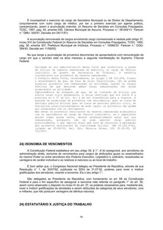 É incompatível o exercício do cargo de Secretário Municipal ou de Diretor de Departamento,
conjuntamente com outro cargo de médico, por ser o primeiro exercido por agente político,
caracterizando, assim a acumulação indevida. (in Resumo de Decisões em Consultas Prejulgados,
TCSC, 1997, pág. 40, ementa 036, Câmara Municipal de Ascurra, Processo n.° 08.549/13 Parecer
n.° DMU 040/91, Decisão em 04/11/91)
A acumulação remunerada de cargos envolvendo cargo comissionado é vedada pelo artigo 37,
inciso XVI da Constituição Federal (in Resumo de Decisões em Consultas Prejulgados, TCSC, 1995,
pág. 56, ementa 307, Prefeitura Municipal de Imbituba, Processo n.° 10086/33 Parecer n.° COG-
394/93, Decisão em 11/08/93)
No que tange a acumulação de proventos decorrentes da aposentadoria com remuneração de
cargo em que o servidor está na ativa mereceu a seguinte manifestação do Supremo Tribunal
Federal:
Validade do ato administrativo desta Corte que condicionou a posse
de oficial da reserva remunerada do Exército, no cargo de Técnico
Judiciário do Quadro da Secretaria do Tribunal, à renúncia
concomitante aos proventos da reserva remunerada.
O Plenário desta Corte, recentemente, ao julgar o RE 163.204, firmou
o entendimento de que, em face da atual Constituição, não se podem
acumular proventos com remuneração na atividade, quando os cargos
efetivos de que decorrem ambas essas remunerações não sejam
acumuláveis na atividade.
Improcedência da alegação de que, em se tratando de militar que
aceita cargo civil permanente, a única restrição que ele sofre é a
prevista no § 3° do art. 42: a de ser transferido para a reserva. A
questão da acumulação de proventos com vencimentos, quer se trate de
servidor público militar quer se trate de servidor público civil, se
disciplina constitucionalmente de modo igual: os proventos não podem
ser acumulados com os vencimentos.
Não sendo os proventos resultantes da reserva remunerada acumuláveis
com os vencimentos do cargo de técnico judiciário, se o impetrante
quiser tomar posse neste, deverá necessariamente optar por sua
remuneração, porquanto não se pode exercer cargo público
gratuitamente, o que implica dizer que terá de renunciar à percepção
dos proventos resultantes da inatividade militar. (MS 22.182.8-RJ,
julgado em 05/04/95, Rel. Min. Moreira Alves, DJU 10.08.95, RT
721/307)
24) ISONOMIA DE VENCIMENTOS
A Constituição Federal estabelece em seu artigo 39, § 1°: A lei assegurará, aos servidores da
administração direta, isonomia de vencimentos para cargos de atribuições iguais ou assemelhados
do mesmo Poder ou entre servidores dos Poderes Executivo, Legislativo e Judiciário, ressalvadas as
vantagens de caráter individual e as relativas à natureza ou ao local de trabalho.
É bom aditar que, o Congresso Nacional delegou ao Presidente da República, através de sua
Resolução n° 1, de 30/07/92, publicada no DOU de 31.07.92, poderes para rever e instituir
gratificações dos servidores, visando a isonomia. Eis o seu artigo 1°:
São delegados ao Presidente da República, com fundamento no art. 68 da Constituição
Federal e para o fim específico de assegurar a isonomia nela referida no parágrafo 1° do art. 39,
assim como observado o disposto no inciso IV do art. 37, os poderes necessários para, mediante leis,
rever e instituir gratificações de atividades a serem atribuídas às categorias de seus servidores, civis
e militares, que não possuam vantagens de idêntica natureza.
24) ESTATUTÁRIO X JUSTIÇA DO TRABALHO
86
 