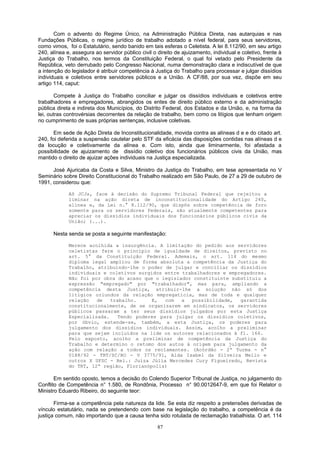 Com o advento do Regime Único, na Administração Pública Direta, nas autarquias e nas
Fundações Públicas, o regime jurídico de trabalho adotado a nível federal, para seus servidores,
como vimos, foi o Estatutário, sendo banido em tais esferas o Celetista. A lei 8.112/90, em seu artigo
240, alínea e, assegura ao servidor público civil o direito de ajuizamento, individual e coletivo, frente à
Justiça do Trabalho, nos termos da Constituição Federal, o qual foi vetado pelo Presidente da
República, veto derrubado pelo Congresso Nacional, numa demonstração clara e indiscutível de que
a intenção do legislador é atribuir competência à Justiça do Trabalho para processar e julgar dissídios
individuais e coletivos entre servidores públicos e a União. A CF/88, por sua vez, dispõe em seu
artigo 114, caput:
Compete à Justiça do Trabalho conciliar e julgar os dissídios individuais e coletivos entre
trabalhadores e empregadores, abrangidos os entes de direito público externo e da administração
pública direta e indireta dos Municípios, do Distrito Federal, dos Estados e da União, e, na forma da
lei, outras controvérsias decorrentes da relação de trabalho, bem como os litígios que tenham origem
no cumprimento de suas próprias sentenças, inclusive coletivas.
Em sede de Ação Direta de Inconstitucionalidade, movida contra as alíneas d e e do citado art.
240, foi deferida a suspensão cautelar pelo STF da eficácia das disposições contidas nas alíneas d e
da locução e coletivamente da alínea e. Com isto, ainda que liminarmente, foi afastada a
possibilidade de ajuizamento de dissídio coletivo dos funcionários públicos civis da União, mas
mantido o direito de ajuizar ações individuais na Justiça especializada.
José Ajuricaba da Costa e Silva, Ministro da Justiça do Trabalho, em tese apresentada no V
Seminário sobre Direito Constitucional do Trabalho realizado em São Paulo, de 27 a 29 de outubro de
1991, considerou que:
AS JCJs, face à decisão do Supremo Tribunal Federal que rejeitou a
liminar na ação direta de inconstitucionalidade do Artigo 240,
alínea e, da Lei n.° 8.112/90, que dispôs sobre competência de foro
somente para os servidores federais, são atualmente competentes para
apreciar os dissídios individuais dos funcionários públicos civis da
União; (...).
Nesta senda se posta a seguinte manifestação:
Merece acolhida a insurgência. A limitação do pedido aos servidores
celetistas fere o princípio de igualdade de direitos, previsto no
art. 5° da Constituição Federal. Ademais, o art. 114 do mesmo
diploma legal ampliou de forma absoluta a competência da Justiça do
Trabalho, atribuindo-lhe o poder de julgar e conciliar os dissídios
individuais e coletivos surgidos entre trabalhadores e empregadores.
Não foi por obra do acaso que o legislador constituinte substituiu a
expressão "empregado" por "trabalhador", mas para, ampliando a
competência desta Justiça, atribuir-lhe a solução não só dos
litígios oriundos da relação empregatícia, mas de toda e qualquer
relação de trabalho. E, com a possibilidade, garantida
constitucionalmente, de se organizarem em sindicatos, os servidores
públicos passaram a ter seus dissídios julgados por esta Justiça
Especializada. Tendo poderes para julgar os dissídios coletivos,
por óbvio, estende-se, também, a esta Justiça, os poderes para
julgamento dos dissídios individuais. Assim, acolho a preliminar
para que sejam incluídos na lide os autores relacionados à fl. 166.
Pelo exposto, acolho a preliminar de competência da Justiça do
Trabalho e determino o retomo dos autos à origem para julgamento da
ação com relação a todos os reclamantes. (Acórdão - 2ª Turma - n°
0188/92 - TRT/SC/RO - V 3775/91, Alda Isabel da Silveira Mello e
outros X UFSC - Rel.: Juíza Júlia Mercedes Cury Figueiredo, Revista
do TRT, 12ª região, Florianópolis)
Em sentido oposto, temos a decisão do Colendo Superior Tribunal de Justiça, no julgamento do
Conflito de Competência n° 1.580, de Rondônia, Processo n° 90.0012647-9, em que foi Relator o
Ministro Eduardo Ribeiro, do seguinte teor:
Firma-se a competência pela natureza da lide. Se esta diz respeito a pretensões derivadas de
vínculo estatutário, nada se pretendendo com base na legislação do trabalho, a competência é da
justiça comum, não importando que a causa tenha sido rotulada de reclamação trabalhista. O art. 114
87
 