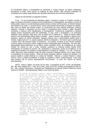 da Constituição afastou a possibilidade de submissão à Justiça Federal, de litígios trabalhistas
envolvendo a União, como ocorria na vigência do texto anterior. Não importou ampliação da
competência da Justiça especializada para questões pertinentes aos servidores estatutários.
Dignas de nota também os seguintes arrestos:
O art. 114 da Constituição da República estatui: "compete à Justiça do Trabalho conciliar e
julgar os dissídios individuais e coletivos entre trabalhadores e empregadores, abrangidos os entes de
direito público externo e da administração pública direta e indireta dos Municípios, do Distrito Federal,
dos Estados e da União, e, na forma da lei, outras controvérsias decorrentes da relação de trabalho,
bem como os litígios que tenham origem no cumprimento de suas próprias sentenças, inclusive
coletivas." Nota-se, o dispositivo tem por objeto a competência para conciliar e julgar "dissídios
individuais e coletivos entre trabalhadores e empregadores." Evidencia-se subjacente à hipótese
relação jurídica disciplinada pelas leis trabalhistas, ou seja, entre o empregador e os chamados
celetistas. Essa extensão, data venia, não se altera com a referência a - "entes de direito público
externo e da administração pública direta e indireta". Assim é porque, não obstante o regime único,
persistem, apesar do caráter subsidiário, relações jurídicas com a administração pública direta e
indireta, regidos pela CLT, ou regime especial, distinto do estatutário. Há mesmo quem sustenta que
o regime único não alcançou todos os servidores. Ao contrário, somente os que haviam prestado
concurso público de provas e títulos, exigência ainda contemplada pela Constituição. De outro lado,
interpretação lógico-sistemática da Lei Maior impõe considerar serem da competência da Justiça
Federal "as causas em que a União, entidade autárquica ou empresa pública federal forem
interessadas na condição de autoras, rés, assistentes ou oponentes, exceto as de falência, as de
acidentes de trabalho e as sujeitas à Justiça Eleitoral e à Justiça do Trabalho" - art. 109, I. Extrai-se,
então, data venia, esta conclusão: todas as ações, havendo o interesse referido, como regra, atraem
a competência da Justiça Federal. Abrem-se quatro exceções: falência, acidente do trabalho e as
causas sujeitas à Justiça Eleitoral e à Justiça do Trabalho. Sabe-se, a Justiça Federal é Justiça
Comum, como a Justiça dos Estados. A Justiça do Trabalho é, porém, Justiça especial. Logo, para
esta somente vão as causas expressamente mencionadas. A outra, sim, abarca as causas
remanescentes.
NOTA: Indica o relator, em abono de sua tese, o precedente do STF, no RE 135.322-B-SP,
Rel. Min. Ilmar Galvão (STJ -- unân. da 3.a Seç., publ. em 8-2-93 Conflito de Competência 3297-O-
SC -- Min. Vicente Cernicchiaro - Sindicato dos Trabalhadores do Serviço Público Federal em Santa
Catarina X SUNAB -- Marcello Macedo Reblin e Luiz Carlos de Assis)
A Justiça do Trabalho possui, exata e estritamente, a competência
objeto de atribuição inscrita no art. 114 da Constituição Federal.
A circunstância de poderem ser solvidas outras controvérsias
decorrentes de relação de trabalho - além das que envolvem
empregados e empregadores e, independente da natureza jurídica
destes, que são regidas pela legislação trabalhista - exige, antes
de mais nada, que uma lei ordinária assim venha a dispor e que,
efetivamente, se tenha uma relação de trabalho, com esta natureza,
capaz de ter suas dissidências sujeitas à solução jurisdicional da
Justiça Especializada. As questões de direito subjetivo público
inerentes ao regime de direito administrativo que envolve Servidor
Público Civil e Ente Público Estadual, ou Municipal, não podem ser
dirimidas pela Justiça do Trabalho; a relação jurídico-
administrativa entre estes não se constitui em relação de trabalho
na acepção daquele art. 114 da Carta Magna, pois o pressuposto deste
dispositivo fundamental é a contratualidade que não tem existência
jurídica na relação de direito público, também conhecida como
relação de direito administrativo. Nesta, a norma - lei - define e
impõe obrigações públicas positivas e negativas, consubstanciando o
chamado Estatuto, que difere substancialmente da relação contratual
- submissa ao direito privado. Sendo imprescindível atribuição legal
e natureza de relação de trabalho, a Justiça do Trabalho não pode
decidir ações de estatutário estaduais ou municipais, versando
direitos inerentes à relação de direito administrativo. (TRT- 3ª. R
-- unân. da 1ª T., publ. em 26/11/92 -- RO 2411/91 -- Juiz Antônio
Guimarães - Fundação Estadual do Bem-Estar do Menor x Nilce Lopes
Florencio)
88
 