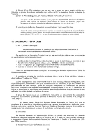 A Súmula 97 do STJ estabelece, por sua vez, que o tempo em que o servidor público era
Celetista, os direitos deverão ser pleiteados com estribo na CLT e ajuizado o dissídio na Justiça do
Trabalho.
Danton de Almeida Segurado, em matéria publicada na Revista LTr observou:
será difícil a um Juiz Presidente de uma JCJ, após julgar uma questão de um trabalhador de empresa
privada, onde aplicou os princípios protecionistas do Direito do Trabalho, julgar uma
reclamação de natureza estatutária de um servidor público (...) (LTr - 56-10/1182)
O entendimento de Danton Segurado é compartilhado por Hely Lopes Meirelles.
Trata-se de matéria que jurisprudencialmente se firmou no sentida da incompetência da Justiça do Trabalho
quando a matéria é servidor público. No caso dos agentes Federais a problemática é discutida na órbita da
justiça federal (CF/88 - art. 109 - I) e no caso dos agente municipais e estaduais na justiça estadual.
25) DO ARTIGO 37 - IX DA CF/88
O art. 37, IX da CF/88 dispõe:
a lei estabelecerá os casos de contratação por tempo determinado para atender a
necessidade temporária de excepcional interesse público.
De acordo com tal dispositivo Constitucional três são as condições básicas para a contratação
do agente público por tempo determinado:
• existência de uma lei genérica, estabelecendo os casos da contratação, a exemplo do que
fez o Governo Federal quando editou a Lei n.° 8.745/93 e não leis casuísticas;
• que o serviço (mais que o agente) a ser executado tenha natureza temporária;
• que não se possa de outra maneira dar conta do serviço.
Caso não se observem essas condições, as contratações firmadas ingressam na órbita da
inconstitucionalidade.
A respeito da primeira das condições arroladas, isto é, uma lei única, genérica, veja-se a
observação de Vera Loureiro Winter:
Quanto à competência para editar referida lei é de cada pessoa jurídica de direito público, com
capacidade política, interessada. Cada qual, no exercício de sua autonomia, é que dirá, em face das
peculiaridades de seus serviços, quais as situações ensejadoras da contratação de pessoal
temporário, observados os parâmetros estabelecidos no mesmo inciso IX do art. 37, devendo a lei
indicar as situações e às autoridades administrativas a verificação diante da situação concreta de sua
aplicação à previsão abstrata na hipótese da norma.
O prazo de vigência deve ser o estritamente necessário ao atendimento da necessidade
temporária especialmente qualificada. (Revista do Ministério Público do Trabalho, n° 9, março de
1995, pág. 93)
No mesmo passo, Sérgio Luiz Barbosa Neves, Procurador do Estado (RJ), que se
reportando à lei referida no dispositivo constitucional, sempre, invariavelmente, alude aos casos,
tendo-a , pois, como genérica. Exemplo: Assim, os Estados e Municípios podem e devem editar as
suas próprias leis, estabelecendo os casos de contratação por tempo determinado.
E acrescenta:
As funções rotineiras da Administração Pública só podem ser exercidas por pessoas
legalmente investidas em cargos públicos, na forma do art. 37, II, salvo os cargos de livre nomeação
e exoneração. (Revista da Procuradoria Regional do Trabalho da 1ª Região, n° 2, outubro de 1993,
pág. 109 e seguintes.
O Juiz do Trabalho Jony Carlo Poeta observou:
89
 