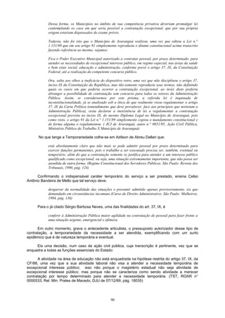 Dessa forma, os Municípios no âmbito de sua competência privativa deveriam promulgar lei
contemplando os caos em que seria possível a contratação excepcional, que por sua própria
origem estariam dispensados do exame prévio.
Todavia, não foi isto que o Município de Araranguá realizou, uma vez que editou a Lei n.°
1.151/89 que em seu artigo 91 simplesmente reproduziu o ditame constitucional acima transcrito
fazendo referência ao mesmo, vejamos:
Fica o Poder Executivo Municipal autorizado a contratar pessoal, por prazo determinado, para
atender as necessidades de excepcional interesse público, em regime especial, nas áreas da saúde
e bem estar social, educação e administração, conforme prevê o artigo 37, IX, da Constituição
Federal, até a realização do competente concurso público.
Ora, salta aos olhos a ineficácia do dispositivo retro, uma vez que não disciplinou o artigo 37,
inciso IX da Constituição da República, mas tão-somente reproduziu seus termos, não definindo
quais os casos em que poderia ocorrer a contratação excepcional, ao invés disto preferiu
abranger a possibilidade de contratação sem concurso para todos os setores da Administração
Pública. Assim, se considerarmos por este prisma, a referida lei é inquinada de
inconstitucionalidade, já se analisado sob a ótica de que realmente visou regulamentar o artigo
37, IX da Carta Política (entendimento que deve prevalecer, face aos princípios que norteiam a
Administração Pública), resta declarar a inexistência de lei a regulamentar a contratação
excepcional prevista no inciso IX, do mesmo Diploma Legal no Município de Araranguá, pois
como visto, o artigo 91 da Lei n.° 1.151/89 simplesmente copiou o mandamento constitucional e
de forma alguma o regulamentou. ( JCJ de Araranguá, autos n.° 0851/95, Ação Civil Pública,
Ministério Público do Trabalho X Município de Araranguá)
No que tange a Temporariedade colhe-se em Adilson de Abreu Dallari que:
está absolutamente claro que não mais se pode admitir pessoal por prazo determinado para
exercer funções permanentes, pois o trabalho a ser executado precisa ser, também, eventual ou
temporário, além do que a contratação somente se justifica para atender a um interesse público
qualificado como excepcional, ou seja, uma situação extremamente importante, que não possa ser
atendida de outra forma. (Regime Constitucional dos Servidores Públicos. São Paulo: Revista dos
Tribunais, 1990, pág. 124)
Confirmando o indispensável caráter temporário do serviço a ser prestado, ensina Celso
Antônio Bandeira de Mello que tal serviço deve:
desgarrar da normalidade das situações e presumir admitido apenas provisoriamente, eis que
demandado em circunstâncias incomuns.(Curso de Direito Administrativo. São Paulo: Malheiros,
1994, pág. 136)
Para o já citado Sérgio Barbosa Neves, uma das finalidades do art. 37, IX, é
conferir à Administração Pública maior agilidade na contratação de pessoal para fazer frente a
uma situação urgente, emergencial e efêmera.
Em outro momento, grava o antecedente articulista, o pressuposto autorizador desse tipo de
contratação, a temporariedade da necessidade a ser atendida, exemplificando com um surto
epidêmico que é de natureza temporária e eventual.
Eis uma decisão, num caso de ação civil pública, cuja transcrição é pertinente, vez que se
enquadra a todas as funções essenciais do Estado:
A atividade na área de educação não está enquadrada na hipótese restrita do artigo 37, IX, da
CF/88, uma vez que a sua atividade laboral não visa a atender a necessidade temporária de
excepcional interesse público; isso não porque o magistério estadual não seja atividade de
excepcional interesse público; mas porque não se caracteriza como sendo atividade a merecer
contratação por tempo determinado para atender a necessidade temporária. (TST, ROAR n°
0000533, Rel. Min. Prates de Macedo, DJU de 07/12/89, pág. 18035)
90
 