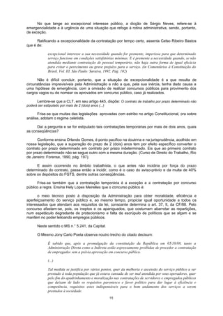 No que tange ao excepcional interesse público, a dicção de Sérgio Neves, refere-se à
emergencialidade e à urgência de uma situação que refoge à rotina administrativa, sendo, portanto,
de exceção.
Ratificando a excepcionalidade da contratação por tempo certo, assenta Celso Ribeiro Bastos
que é de:
excepcional interesse a sua necessidade quando for premente, imperiosa para que determinado
serviço funcione em condições satisfatórias mínimas. E é premente a necessidade quando, se não
atendida mediante contratação de pessoal temporário, não haja outra forma de igual eficácia
para evitar o perecimento ou grave prejuízo para o serviço. (in Comentários à Constituição do
Brasil, Vol. III. São Paulo: Saraiva, 1992. Pág. 102)
Não é difícil concluir, portanto, que a situação de excepcionalidade é a que resulta de
circunstâncias imprevisíveis pela Administração e não a que, pela sua inércia, tenha dado causa a
uma hipótese de emergência, com a omissão de realizar concursos públicos para provimento dos
cargos vagos ou de nomear os aprovados em concurso público, caso já realizados.
Lembre-se que a CLT, em seu artigo 445, dispõe: O contrato de trabalho por prazo determinado não
poderá ser estipulado por mais de 2 (dois) anos (...)
Frise-se que muitas das legislações aprovadas com estribo no artigo Constitucional, ora sobre
análise, adotam o regime celetista.
Daí a pergunta e se for estipulado tais contratações temporárias por mais de dois anos, quais
as conseqüências?
Conforme ensina Orlando Gomes, é ponto pacífico na doutrina e na jurisprudência, acolhido em
nossa legislação, que a superação do prazo de 2 (dois) anos tem por efeito específico converter o
contrato por prazo determinado em contrato por prazo indeterminado. Eis que ao primeiro contrato
por prazo determinado não se segue outro com a mesma duração. (Curso de Direito do Trabalho, Rio
de Janeiro: Forense, 1990, pág. 197).
E assim ocorrendo no âmbito trabalhista, o que antes não incidiria por força do prazo
determinado do contrato, passa então a incidir, como é o caso do aviso-prévio e da multa de 40%
sobre os depósitos do FGTS, dentre outras conseqüências.
Frise-se também que a contratação temporária é a exceção e a contratação por concurso
público a regra. Ensina Hely Lopes Meirelles que o concurso público é:
o meio técnico posto à disposição da Administração para obter moralidade, eficiência e
aperfeiçoamento do serviço público e, ao mesmo tempo, propiciar igual oportunidade a todos os
interessados que atendam aos requisitos da lei, consoante determina o art. 37, II, da CF/88. Pelo
concurso afastam-se, pois, os ineptos e os apaniguados, que costumam abarrotar as repartições,
num espetáculo degradante de protecionismo e falta de escrúpulo de políticos que se alçam e se
mantém no poder leiloando empregos públicos.
Neste sentido o MS n.° 5.241, da Capital.
O Mesmo Jony Carlo Poeta observa noutro trecho do citado decisum:
É sabido que, após a promulgação da constituição da República em 05/10/88, tanto a
Administração Direta como a Indireta estão expressamente proibidas de proceder a contratação
de empregados sem a prévia aprovação em concurso público.
(...)
Tal medida se justifica por vários pontos, quer da melhoria e ascensão do serviço público a ser
prestado à toda população que já estava cansada de ser mal atendida por seus operadores, quer
pelo fim do apadrinhamento e moralização nas contratações de servidores e empregados públicos
que deixam de lado os requisitos parentesco e favor político para dar lugar à eficiência e
competência, requisitos estes indispensáveis para o bom andamento dos serviços a serem
prestados à sociedade.
91
 