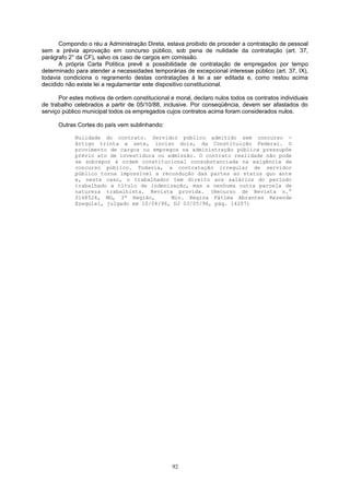 Compondo o réu a Administração Direta, estava proibido de proceder a contratação de pessoal
sem a prévia aprovação em concurso público, sob pena de nulidade da contratação (art. 37,
parágrafo 2° da CF), salvo os caso de cargos em comissão.
A própria Carta Política prevê a possibilidade de contratação de empregados por tempo
determinado para atender a necessidades temporárias de excepcional interesse público (art. 37, IX),
todavia condiciona o regramento destas contratações à lei a ser editada e, como restou acima
decidido não existe lei a regulamentar este dispositivo constitucional.
Por estes motivos de ordem constitucional e moral, declaro nulos todos os contratos individuais
de trabalho celebrados a partir de 05/10/88, inclusive. Por conseqüência, devem ser afastados do
serviço público municipal todos os empregados cujos contratos acima foram considerados nulos.
Outras Cortes do país vem sublinhando:
Nulidade do contrato. Servidor público admitido sem concurso -
Artigo trinta e sete, inciso dois, da Constituição Federal. O
provimento de cargos ou empregos na administração pública pressupõe
prévio ato de investidura ou admissão. O contrato realidade não pode
se sobrepor à ordem constitucional consubstanciada na exigência de
concurso público. Todavia, a contratação irregular de servidor
público torna impossível a recondução das partes ao status quo ante
e, neste caso, o trabalhador tem direito aos salários do período
trabalhado a título de indenização, mas a nenhuma outra parcela de
natureza trabalhista. Revista provida. (Recurso de Revista n.°
0168524, MG, 3ª Região, Min. Regina Fátima Abrantes Rezende
Ezequiel, julgado em 10/04/96, DJ 03/05/96, pág. 14207)
92
 