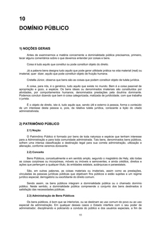 10
DOMÍNIO PÚBLICO
1) NOÇÕES GERAIS
Antes de examinarmos a matéria concernente a dominialidade pública precisamos, primeiro,
tecer alguns comentários sobre o que devemos entender por coisas e bens.
Coisa é tudo aquilo que constitui ou pode constituir objeto do direito.
Já a palavra bens designa tudo aquilo que pode gerar utilidade prática na vida material (real) ou
imaterial, quer dizer, aquilo que pode constituir objeto de fruição humana.
Cretella Júnior, observa que bens são as coisas que podem constituir objeto de tutela jurídica.
A coisa, para nós, é o genérico, tudo aquilo que existe no mundo. Bem é a coisa passível de
apropriação e gozo, a espécie. Os bens ideais ou denominados imateriais são constituídos por
atividades, por comportamentos humanos, denominados prestações pela doutrina dominante.
Podemos concluir dizendo que bem é coisa categorizada, matizada de juridicidade, com que trabalha
o jurista.
É o objeto de direito, isto é, tudo aquilo que, sendo útil e externo à pessoa, forma o conteúdo
de um interesse desta pessoa e, pois, da relativa tutela jurídica, consoante a lição do citado
administrativista.
2) PATRIMÔNIO PÚBLICO
2.1) Noção:
O Patrimônio Público é formado por bens de toda natureza e espécie que tenham interesse
para a Administração e para toda comunidade administrada. Tais bens, denominados bens públicos,
sofrem uma intensa classificação e destinação legal para sua correta administração, utilização e
alienação, conforme veremos doravante.
2.2) Conceito
Bens Públicos, conceitualmente e em sentido amplo, segundo o magistério de Hely, são todas
as coisas corpóreas ou incorpóreas, móveis ou imóveis e semoventes, e ainda créditos, direitos e
ações que pertençam a qualquer título, às entidades estatais, autárquicas e paraestatais.
São, em outras palavras, as coisas materiais ou imateriais, assim como as prestações,
vinculadas às pessoas jurídicas públicas que objetivam fins públicos e estão sujeitas a um regime
jurídico especial, derrogatório ou exorbitante do direito comum.
Sendo assim, os bens públicos integram a dominialidade pública ou o chamado domínio
público. Neste sentido, a dominialidade pública compreende o conjunto dos bens destinados à
satisfação das necessidades públicas.
2.3) Administração de Bens Públicos
Os bens públicos, é bom que se interiorize, ou se destinam ao uso comum do povo ou ao uso
especial da administração. Em qualquer desses casos o Estado interfere com o seu poder de
administrador, disciplinando e policiando a conduta do público e dos usuários especiais, a fim de
93
 