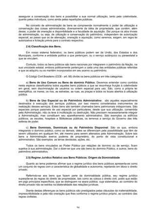 assegurar a conservação dos bens e possibilitar a sua normal utilização, tanto pela coletividade,
quanto pelos indivíduos, como ainda pelas repartições públicas.
No conceito de administração de bens se compreende normalmente o poder de utilização e
conservação das coisas administradas, diversamente da idéia de propriedade, que contém, além
desse, o poder de oneração e disponibilidade e a faculdade de aquisição. Daí porque os atos triviais
de administração, ou seja, de utilização e conservação do patrimônio, independem de autorização
especial, ao passo que os de alienação, oneração e aquisição, como veremos, exigem, em regra lei
autorizativa e licitação prévia para o contrato respectivo.
2.4) Classificação dos Bens.
Em nosso sistema federativo, os bens públicos podem ser da União, dos Estados e dos
Municipais, conforme a entidade política a que pertençam, ou o serviço autárquico ou paraestatal a
que se vinculem.
Contudo, todos os bens públicos são bens nacionais por integrarem o patrimônio da Nação, na
sua unicidade estatal, embora politicamente pertençam a cada uma das entidades públicas referidas
e que os adquiriu ou os mantém incorporados em seu acervo ou patrimônio.
O Código Civil Brasileiro (CCB - art. 66) divide os bens públicos em três categorias:
a) Bens de Uso Comum ou Bens de domínio Público: Devemos entender como contidos
nesta espécie classificatória todos aqueles bens públicos a que se reconheça fruição à coletividade
em geral, sem discriminação de usuários ou ordem especial para uso. São, como a própria lei
exemplifica, os mares, os rios, as estradas, as ruas, as praças e todos os locais abertos à utilização
pública.
b) Bens de Uso Especial ou do Patrimônio Administrativo: são aqueles especialmente
destinados à execução dos serviços públicos, por isso mesmo considerados instrumentos da
realização desses serviços. Estes bens são também chamados bens patrimoniais indisponíveis. São
especiais porque passíveis de uso especial por particulares, desde que sua utilização, consentida
pela Administração, não os leve à inutilização ou destruição. Não precisam necessariamente integrar
a Administração, mas constituem seu aparelhamento administrativo. São exemplos os edifícios
públicos, as escolas, hospitais e Bibliotecas públicas, os terrenos a serviço do Governo das três
esferas de poder.
c) Bens Dominiais, Dominicais ou do Patrimônio Disponível: São os que, embora
integrando o domínio público, como os demais, deles se diferenciam pela possibilidade que têm de
serem utilizados em qualquer fim, até mesmo para serem alienados pela Administração. Sobre tais
bens a Administração exerce poderes de proprietário, do ponto de vista constitucional e
administrativo. São exemplos as terras devolutas, ações, etc.
Todos os bens vinculados ao Poder Público por relações de domínio ou de serviço, ficam
sujeitos à sua administração. Daí o dizer-se que uns são bens do domínio Público, e outros, bens do
patrimônio administrativo.
2.5) Regime Jurídico Relativo aos Bens Públicos: Origem da Dominialidade
Quanto ao tema podemos afirmar que o regime jurídico dos bens públicos apresenta-se como
um conjunto de regras com a característica de globalidade e autonomia, rejeitando em bloco o direito
privado.
Referindo-se aos bens que fazem parte da dominialidade pública, seu regime jurídico
superpõe-se às regras do direito de propriedade, tais como as coloca o direito civil, posto que estão
em jogo princípios específicos, que se distinguem na seara pública, cuja sistemática, ao contrário do
direito privado não se estriba na bilateralidade das relações jurídicas.
Diante destas diferenças os bens públicos são prestigiados pelas cláusulas da inalienabilidade,
imprescritibilidade e pela não oneração que lhes conforma o regime jurídico próprio, ao contrário das
regras civilistas.
94
 