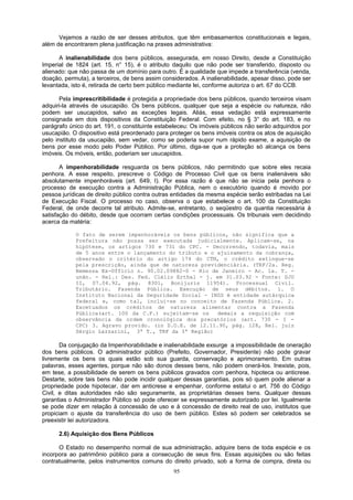 Vejamos a razão de ser desses atributos, que têm embasamentos constitucionais e legais,
além de encontrarem plena justificação na praxes administrativa:
A inalienabilidade dos bens públicos, assegurada, em nosso Direito, desde a Constituição
Imperial de 1824 (art. 15, n° 15), é o atributo daquilo que não pode ser transferido, disposto ou
alienado: que não passa de um domínio para outro. É a qualidade que impede a transferência (venda,
doação, permuta), a terceiros, de bens assim considerados. A inalienabilidade, apesar disso, pode ser
levantada, isto é, retirada de certo bem público mediante lei, conforme autoriza o art. 67 do CCB.
Pela imprescritibilidade é protegida a propriedade dos bens públicos, quando terceiros visam
adquiri-la através de usucapião. Os bens públicos, qualquer que seja a espécie ou natureza, não
podem ser usucapidos, salvo as exceções legais. Aliás, essa vedação está expressamente
consignada em dois dispositivos da Constituição Federal. Com efeito, no § 3° do art. 183, e no
parágrafo único do art. 191, o constituinte estabeleceu: Os imóveis públicos não serão adquiridos por
usucapião. O dispositivo está preordenado para proteger os bens imóveis contra os atos de aquisição
pelo instituto da usucapião, sem vedar, como se poderia supor num rápido exame, a aquisição de
bens por esse modo pelo Poder Público. Por último, diga-se que a proteção só alcança os bens
imóveis. Os móveis, então, poderiam ser usucapidos.
A impenhorabilidade resguarda os bens públicos, não permitindo que sobre eles recaia
penhora. A esse respeito, prescreve o Código de Processo Civil que os bens inalienáveis são
absolutamente impenhoráveis (art. 649, I). Por essa razão é que não se inicia pela penhora o
processo de execução contra a Administração Pública, nem o executório quando é movido por
pessoa jurídicas de direito público contra outras entidades da mesma espécie serão estribadas na Lei
de Execução Fiscal. O processo no caso, observa o que estabelece o art. 100 da Constituição
Federal, de onde decorre tal atributo. Admite-se, entretanto, o seqüestro da quantia necessária à
satisfação do débito, desde que ocorram certas condições processuais. Os tribunais vem decidindo
acerca da matéria:
O fato de serem impenhoráveis os bens públicos, não significa que a
Prefeitura não possa ser executada judicialmente. Aplicam-se, na
hipótese, os artigos 730 e 731 do CPC. - Decorrendo, todavia, mais
de 5 anos entre o lançamento do tributo e o ajuizamento da cobrança,
observado o critério do artigo 174 do CTN, o crédito extingue-se
pela prescrição, ainda que de natureza previdenciária. (TRF/2a. Reg.
Remessa Ex-Officio n. 90.02.09882-0 - Rio de Janeiro - Ac. 1a. T. -
unân. - Rel.: Des. Fed. Clélio Erthal - j. em 31.03.92 - Fonte: DJU
II, 07.04.92, pág. 8301, Bonijuris 11954). Processual Civil.
Tributário. Fazenda Pública. Execução de seus débitos. 1. O
Instituto Nacional da Seguridade Social - INSS é entidade autárquica
federal e, como tal, inclui-se no conceito de Fazenda Pública. 2.
Excetuados os créditos de natureza alimentar contra a Fazenda
Pública(art. 100 da C.F.) sujeitam-se os demais a requisição com
observância da ordem cronológica dos precatórios (art. 730 - I -
CPC) 3. Agravo provido. (in D.O.E. de 12.11.90, pág. 128, Rel. juiz
Sérgio Lazzarini, 3ª T., TRF da 3ª Região)
Da conjugação da Impenhorabilidade e inalienabilidade exsurge a impossibilidade de oneração
dos bens públicos. O administrador público (Prefeito, Governador, Presidente) não pode gravar
livremente os bens os quais estão sob sua guarda, conservação e aprimoramento. Em outras
palavras, esses agentes, porque não são donos desses bens, não podem onerá-los. Inexiste, pois,
em tese, a possibilidade de serem os bens públicos gravados com penhora, hipoteca ou anticrese.
Destarte, sobre tais bens não pode incidir qualquer dessas garantias, pois só quem pode alienar a
propriedade pode hipotecar, dar em anticrese e empenhar, conforme estatui o art. 756 do Código
Civil, e ditas autoridades não são seguramente, as proprietárias desses bens. Qualquer dessas
garantias o Administrador Público só pode oferecer se expressamente autorizado por lei. Igualmente
se pode dizer em relação à concessão de uso e à concessão de direito real de uso, institutos que
propiciam o ajuste da transferência do uso de bem público. Estes só podem ser celebrados se
preexistir lei autorizadora.
2.6) Aquisição dos Bens Públicos
O Estado no desempenho normal de sua administração, adquire bens de toda espécie e os
incorpora ao patrimônio público para a consecução de seus fins. Essas aquisições ou são feitas
contratualmente, pelos instrumentos comuns do direito privado, sob a forma de compra, direta ou
95
 
