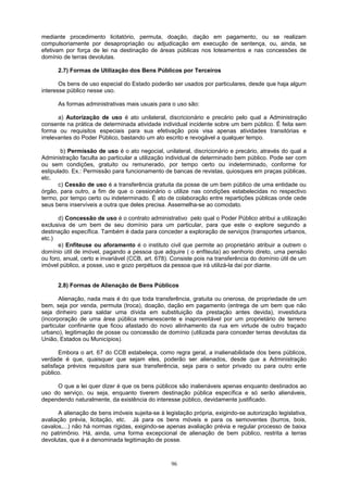 mediante procedimento licitatório, permuta, doação, dação em pagamento, ou se realizam
compulsoriamente por desapropriação ou adjudicação em execução de sentença, ou, ainda, se
efetivam por força de lei na destinação de áreas públicas nos loteamentos e nas concessões de
domínio de terras devolutas.
2.7) Formas de Utilização dos Bens Públicos por Terceiros
Os bens de uso especial do Estado poderão ser usados por particulares, desde que haja algum
interesse público nesse uso.
As formas administrativas mais usuais para o uso são:
a) Autorização de uso é ato unilateral, discricionário e precário pelo qual a Administração
consente na prática de determinada atividade individual incidente sobre um bem público. É feita sem
forma ou requisitos especiais para sua efetivação pois visa apenas atividades transitórias e
irrelevantes do Poder Público, bastando um ato escrito e revogável a qualquer tempo.
b) Permissão de uso é o ato negocial, unilateral, discricionário e precário, através do qual a
Administração faculta ao particular a utilização individual de determinado bem público. Pode ser com
ou sem condições, gratuito ou remunerado, por tempo certo ou indeterminado, conforme for
estipulado. Ex.: Permissão para funcionamento de bancas de revistas, quiosques em praças públicas,
etc.
c) Cessão de uso é a transferência gratuita da posse de um bem público de uma entidade ou
órgão, para outro, a fim de que o cessionário o utilize nas condições estabelecidas no respectivo
termo, por tempo certo ou indeterminado. É ato de colaboração entre repartições públicas onde cede
seus bens inservíveis a outra que deles precisa. Assemelha-se ao comodato.
d) Concessão de uso é o contrato administrativo pelo qual o Poder Público atribui a utilização
exclusiva de um bem de seu domínio para um particular, para que este o explore segundo a
destinação específica. Também é dada para conceder a exploração de serviços (transportes urbanos,
etc.)
e) Enfiteuse ou aforamento é o instituto civil que permite ao proprietário atribuir a outrem o
domínio útil de imóvel, pagando a pessoa que adquire ( o enfiteuta) ao senhorio direto, uma pensão
ou foro, anual, certo e invariável (CCB, art. 678). Consiste pois na transferência do domínio útil de um
imóvel público, a posse, uso e gozo perpétuos da pessoa que irá utilizá-la daí por diante.
2.8) Formas de Alienação de Bens Públicos
Alienação, nada mais é do que toda transferência, gratuita ou onerosa, de propriedade de um
bem, seja por venda, permuta (troca), doação, dação em pagamento (entrega de um bem que não
seja dinheiro para saldar uma dívida em substituição da prestação antes devida), investidura
(incorporação de uma área pública remanescente e inaproveitável por um proprietário de terreno
particular confinante que ficou afastado do novo alinhamento da rua em virtude de outro traçado
urbano), legitimação de posse ou concessão de domínio (utilizada para conceder terras devolutas da
União, Estados ou Municípios).
Embora o art. 67 do CCB estabeleça, como regra geral, a inalienabilidade dos bens públicos,
verdade é que, quaisquer que sejam eles, poderão ser alienados, desde que a Administração
satisfaça prévios requisitos para sua transferência, seja para o setor privado ou para outro ente
público.
O que a lei quer dizer é que os bens públicos são inalienáveis apenas enquanto destinados ao
uso do serviço, ou seja, enquanto tiverem destinação pública específica e só serão alienáveis,
dependendo naturalmente, da existência do interesse público, devidamente justificado.
A alienação de bens imóveis sujeita-se à legislação própria, exigindo-se autorização legislativa,
avaliação prévia, licitação, etc. Já para os bens móveis e para os semoventes (burros, bois,
cavalos,...) não há normas rígidas, exigindo-se apenas avaliação prévia e regular processo de baixa
no patrimônio. Há, ainda, uma forma excepcional de alienação de bem público, restrita a terras
devolutas, que é a denominada legitimação de posse.
96
 
