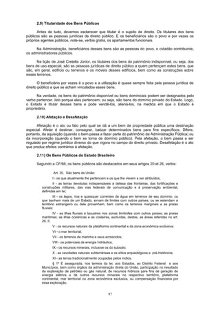 2.9) Titularidade dos Bens Públicos
Antes de tudo, devemos esclarecer que titular é o sujeito de direito. Os titulares dos bens
públicos são as pessoas jurídicas de direito público. E os beneficiários são o povo e por vezes os
próprios agentes públicos, note-se, verbia gratia, os apartamentos funcionais.
Na Administração, beneficiários desses bens são as pessoas do povo, o cidadão contribuinte,
os administradores públicos.
Na lição de José Cretella Júnior, os titulares dos bens do patrimônio indisponível, ou seja, dos
bens de uso especial, são as pessoas jurídicas de direito público a quem pertençam estes bens, que
são, em geral, edifício ou terrenos e os móveis desses edifícios, bem como as construções sobre
esses terrenos.
O beneficiário por vezes é o povo e a utilização é quase sempre feita pela pessoa jurídica de
direito público a que se acham vinculados esses bens.
Na verdade, os bens do patrimônio disponível ou bens dominicais podem ser designados pelo
verbo pertencer. Isto porque eles pertencem, ou seja, são bens do domínio privado do Estado. Logo,
o Estado é titular desses bens e pode vendê-los, aliená-los, na medida em que o Estado é
proprietário.
2.10) Afetação e Desafetação
Afetação é o ato ou fato pelo qual se dá a um bem de propriedade pública uma destinação
especial. Afetar é destinar, consagrar, batizar determinados bens para fins específicos. Difere,
portanto, da aquisição (quando o bem passa a fazer parte do patrimônio da Administração Pública) ou
da incorporação (quando o bem se torna de domínio público). Pela afetação, o bem passa a ser
regulado por regime jurídico diverso do que vigora no campo do direito privado. Desafetação é o ato
que produz efeitos contrários à afetação.
2.11) Os Bens Públicos do Estado Brasileiro
Segundo a CF/88, os bens públicos são destacados em seus artigos 20 et 26, verbis:
Art. 20. São bens da União:
I - os que atualmente lhe pertencem e os que lhe vierem a ser atribuídos;
II - as terras devolutas indispensáveis à defesa das fronteiras, das fortificações e
construções militares, das vias federais de comunicação e à preservação ambiental,
definidas em lei;
III - os lagos, rios e quaisquer correntes de água em terrenos de seu domínio, ou
que banhem mais de um Estado, sirvam de limites com outros países, ou se estendam a
território estrangeiro ou dele provenham, bem como os terrenos marginais e as praias
fluviais;
IV - as ilhas fluviais e lacustres nos zonas limítrofes com outros países; as praias
marítimas; as ilhas oceânicas e as costeiras, excluídas, destas, as áreas referidas no art.
26, II;
V - os recursos naturais da plataforma continental e da zona econômica exclusiva;
VI - o mar territorial;
VII - os terrenos de marinha e seus acrescidos;
VIII - os potenciais de energia hidráulica;
IX - os recursos minerais, inclusive os do subsolo;
X - as cavidades naturais subterrâneas e os sítios arqueológicos e pré-históricos;
XI - as terras tradicionalmente ocupadas pelos índios.
§ 1º É assegurada, nos termos da lei, aos Estados, ao Distrito Federal e aos
Municípios, bem como órgãos da administração direta do União, participação no resultado
da exploração de petróleo ou gás natural, de recursos hídricos para fins de geração de
energia elétrica e de outros recursos minerais no respectivo território, plataforma
continental, mar territorial ou zona econômica exclusiva, ou compensação financeira por
essa exploração.
97
 