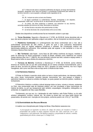 § 2º A faixa de até cento e cinqüenta quilômetros de largura, ao longo das fronteiras
terrestres, designada como faixa de fronteira, é considerada fundamental para defesa do
território nacional, e sua ocupação e utilização serão reguladas em lei.
(..)
Art. 26. Incluem-se entre os bens dos Estados:
I - as águas superficiais ou subterrâneas, fluentes, emergentes e em depósito,
ressalvadas, neste caso, na forma da lei, as decorrentes de obras da União;
II - as áreas, nas ilhas oceânicas e costeiras, que estiverem no seu domínio,
excluídas aquelas sob domínio da União, Municípios ou terceiros;
III - as ilhas fluviais e lacustres não pertencentes à União;
IV - as terras devolutas não compreendidas entre as da União.
Destes dois dispositivos constitucionais faz-se necessário aclarar o que seja:
• Terras Devolutas: Segundo o Decreto-Lei n° 9.760, de 05.09.46, terras devolutas são as
que, não sendo próprias nem aplicadas a algum uso público, não se incorporam ao domínio privado.
• Plataforma Continental: é o prolongamento das terras continentais sob o mar, até a
profundidade aproximada de 200 metros, a partir da qual o solo submarino descendente
abruptamente para as regiões pelágicas (oceânica) e abissais. Na Constituição anterior era
denominada plataforma submarina. Sua extensão pode até superar o mar territorial e é rica em
minerais e fauna e flora marinha.
• Mar Territorial: está fixado numa faixa de 200 milhas marítimas de largura, medidas a
partir do beira-mar do litoral continental e insular do Brasil, adotado como referência em nossas
costas náuticas (Dec.-lei n° 1.098/70). No mar territorial, inclusive seu leito, subsolo e espaço aéreo, o
Brasil exerce todos os seus direitos de soberania e domínio.
• Terrenos de Marinha: Conforme o Decreto-Lei n° 9.760, de 05.09.46, acima referido,
terrenos de marinha são os que têm profundidade de 33 metros (medidos horizontalmente, para a
parte da terra, da linha do preamar médio de 1831), situados na costa marítima, nos rios e lagos
navegáveis, bem como nas ilhas onde se faça sentir a influência das marés.
2.12) Patrimônio Histórico
O Poder do Estado é exercido ainda sobre os bens e locais particulares, de interesse público,
tais como, obras, monumentos, recantos naturais, documentos, etc., que passam a integrar o
patrimônio histórico e cultural ou artístico da Nação, os quais passam ao domínio público, mediante o
tombamento.
O Patrimônio Histórico e artístico cultural abrange todos os bens, móveis e imóveis, existentes
no País, cuja conservação seja de interesse público, por sua vinculação a fatos memoráveis da
história da pátria, ou por seu excepcional valor artístico, arqueológico, etnográfico, bibliográfico ou
ambiental, no magistério de Hely Lopes Meirelles.
Tombamento, por sua vez, é a declaração do valor histórico, pelo Poder Público, ou do valor
artístico, paisagístico, turístico, cultural, etc., de coisas ou locais que, por essa razão devem ser
preservados, de acordo com inscrição em livro próprio, conforme prevê o art. 216, § 1° da CF/88.
2.13) Dominialidade dos Recurso Minerais
A matéria nos é disciplinada pelo Código de Minas. Elias Bedran assevera-nos:
A preocupação do legislador na feitura do código (de minas), foi transferir à União a
propriedade das jazidas ou minas enquanto tivessem elas valor comercial, isto é, que
compensasse a sua exploração. Em hipótese negativa, a propriedade do subsolo, continua,
apadrinhada pelo direito comum que é o Código Civil.
98
 