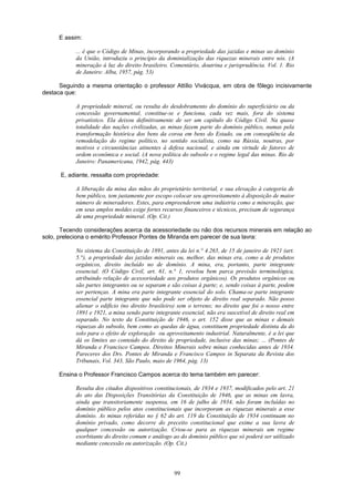 E assim:
... é que o Código de Minas, incorporando a propriedade das jazidas e minas ao domínio
da União, introduziu o princípio da dominialização das riquezas minerais entre nós. (A
mineração à luz do direito brasileiro. Comentário, doutrina e jurisprudência. Vol. 1. Rio
de Janeiro: Alba, 1957, pág. 53)
Seguindo a mesma orientação o professor Attílio Vivácqua, em obra de fôlego incisivamente
destaca que:
A propriedade mineral, ou resulta do desdobramento do domínio do superficiário ou da
concessão governamental, constitue-se e funciona, cada vez mais, fora do sistema
privatístico. Ela deixou definitivamente de ser um capítulo do Código Civil. Na quase
totalidade das nações civilizadas, as minas fazem parte do domínio público, numas pela
transformação histórica dos bens da coroa em bens do Estado, ou em conseqüência da
remodelação do regime político, no sentido socialista, como na Rússia, noutras, por
motivos e circunstâncias atinentes à defesa nacional, e ainda em virtude de fatores de
ordem econômica e social. (A nova política do subsolo e o regime legal das minas. Rio de
Janeiro: Panamericana, 1942, pág. 443)
E, adiante, ressalta com propriedade:
A liberação da mina das mãos do proprietário territorial, e sua elevação à categoria de
bem público, tem justamente por escopo colocar seu aproveitamento à disposição de maior
número de mineradores. Estes, para empreenderem uma indústria como a mineração, que
em seus amplos moldes exige fortes recursos financeiros e técnicos, precisam de segurança
de uma propriedade mineral. (Op. Cit.)
Tecendo considerações acerca da acessoriedade ou não dos recursos minerais em relação ao
solo, preleciona o emérito Professor Pontes de Miranda em parecer de sua lavra:
No sistema da Constituição de 1891, antes da lei n.° 4.265, de 15 de janeiro de 1921 (art.
5.°), a propriedade das jazidas minerais ou, melhor, das minas era, como a de produtos
orgânicos, direito incluído no de domínio. A mina, era, portanto, parte integrante
essencial. (O Código Civil, art. 61, n.° 1, revelou bem parca previsão terminológica,
atribuindo relação de acessoriedade aos produtos orgânicos). Os produtos orgânicos ou
são partes integrantes ou se separam e são coisas à parte; e, sendo coisas à parte, podem
ser pertenças. A mina era parte integrante essencial do solo. Chama-se parte integrante
essencial parte integrante que não pode ser objeto de direito real separado. Não posso
alienar o edifício (no direito brasileiro) sem o terreno; no direito que foi o nosso entre
1891 e 1921, a mina sendo parte integrante essencial, não era suscetível de direito real em
separado. No texto da Constituição de 1946, o art. 152 disse que as minas e demais
riquezas do subsolo, bem como as quedas de água, constituem propriedade distinta da do
solo para o efeito de exploração ou aproveitamento industrial. Naturalmente, é a lei que
dá os limites ao conteúdo do direito de propriedade, inclusive das minas; ... (Pontes de
Miranda e Francisco Campos. Direitos Minerais sobre minas conhecidas antes de 1934.
Pareceres dos Drs. Pontes de Miranda e Francisco Campos in Separata da Revista dos
Tribunais, Vol. 343, São Paulo, maio de 1964, pág. 13)
Ensina o Professor Francisco Campos acerca do tema também em parecer:
Resulta dos citados dispositivos constitucionais, de 1934 e 1937, modificados pelo art. 21
do ato das Disposições Transitórias da Constituição de 1946, que as minas em lavra,
ainda que transitoriamente suspensa, em 16 de julho de 1934, não foram incluídas no
domínio público pelos atos constitucionais que incorporam as riquezas minerais a esse
domínio. As minas referidas no § 62 do art. 119 da Constituição de 1934 continuam no
domínio privado, como decorre do preceito constitucional que exime a sua lavra de
qualquer concessão ou autorização. Criou-se para as riquezas minerais um regime
exorbitante do direito comum e análogo ao do domínio público que só poderá ser utilizado
mediante concessão ou autorização. (Op. Cit.)
99
 