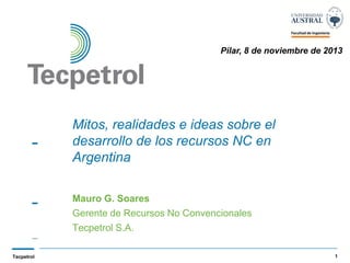 Pilar, 8 de noviembre de 2013

Mitos, realidades e ideas sobre el
desarrollo de los recursos NC en
Argentina
Mauro G. Soares
Gerente de Recursos No Convencionales
Tecpetrol S.A.
Tecpetrol

1

 
