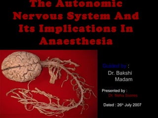 The AutonomicThe Autonomic
Nervous System AndNervous System And
Its Implications InIts Implications In
AnaesthesiaAnaesthesia
Guided byGuided by ::
Dr. BakshiDr. Bakshi
MadamMadam
Presented by :Presented by :
Dr. Neha SoaresDr. Neha Soares
Dated : 26Dated : 26thth
July 2007July 2007
 