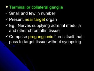  Terminal or collateral gangliaTerminal or collateral ganglia
 Small and few in numberSmall and few in number
 PresentPresent near targetnear target organorgan
 Eg. Nerves supplying adrenal medullaEg. Nerves supplying adrenal medulla
and other chromaffin tissueand other chromaffin tissue
 CompriseComprise preganglionicpreganglionic fibres itself thatfibres itself that
pass to target tissue without synapsingpass to target tissue without synapsing
 