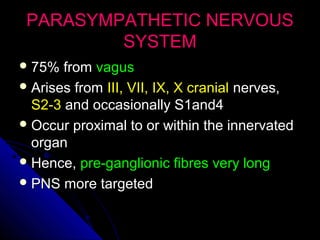 PARASYMPATHETIC NERVOUSPARASYMPATHETIC NERVOUS
SYSTEMSYSTEM
 75% from75% from vagusvagus
 Arises fromArises from III, VII, IX, X cranialIII, VII, IX, X cranial nerves,nerves,
S2-3S2-3 and occasionally S1and4and occasionally S1and4
 Occur proximal to or within the innervatedOccur proximal to or within the innervated
organorgan
 Hence,Hence, pre-ganglionic fibres very longpre-ganglionic fibres very long
 PNS more targetedPNS more targeted
 