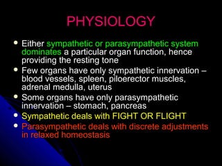 PHYSIOLOGYPHYSIOLOGY
 EitherEither sympathetic or parasympathetic systemsympathetic or parasympathetic system
dominatesdominates a particular organ function, hencea particular organ function, hence
providing the resting toneproviding the resting tone
 Few organs have only sympathetic innervation –Few organs have only sympathetic innervation –
blood vessels, spleen, piloerector muscles,blood vessels, spleen, piloerector muscles,
adrenal medulla, uterusadrenal medulla, uterus
 Some organs have only parasympatheticSome organs have only parasympathetic
innervation – stomach, pancreasinnervation – stomach, pancreas
 Sympathetic deals with FIGHT OR FLIGHTSympathetic deals with FIGHT OR FLIGHT
 Parasympathetic deals with discrete adjustmentsParasympathetic deals with discrete adjustments
in relaxed homeostasisin relaxed homeostasis
 