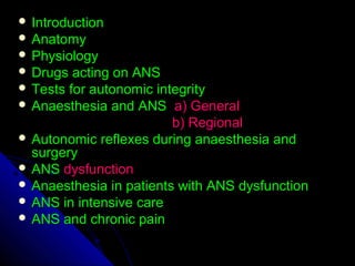  IntroductionIntroduction
 AnatomyAnatomy
 PhysiologyPhysiology
 Drugs acting on ANSDrugs acting on ANS
 Tests for autonomic integrityTests for autonomic integrity
 Anaesthesia and ANSAnaesthesia and ANS a) Generala) General
b) Regionalb) Regional
 Autonomic reflexes during anaesthesia andAutonomic reflexes during anaesthesia and
surgerysurgery
 ANSANS dysfunctiondysfunction
 Anaesthesia in patients with ANS dysfunctionAnaesthesia in patients with ANS dysfunction
 ANS in intensive careANS in intensive care
 ANS and chronic painANS and chronic pain
 