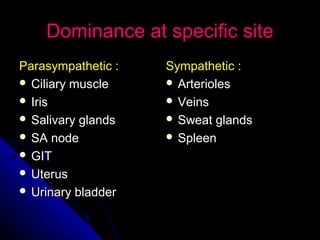 Dominance at specific siteDominance at specific site
Parasympathetic :Parasympathetic :
 Ciliary muscleCiliary muscle
 IrisIris
 Salivary glandsSalivary glands
 SA nodeSA node
 GITGIT
 UterusUterus
 Urinary bladderUrinary bladder
Sympathetic :Sympathetic :
 ArteriolesArterioles
 VeinsVeins
 Sweat glandsSweat glands
 SpleenSpleen
 