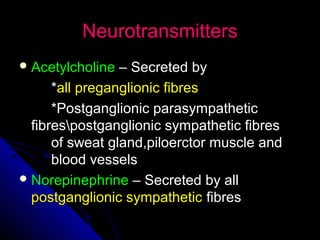 NeurotransmittersNeurotransmitters
 AcetylcholineAcetylcholine – Secreted by– Secreted by
**all preganglionic fibresall preganglionic fibres
*Postganglionic parasympathetic*Postganglionic parasympathetic
fibrespostganglionic sympathetic fibresfibrespostganglionic sympathetic fibres
of sweat gland,piloerctor muscle andof sweat gland,piloerctor muscle and
blood vesselsblood vessels
 NorepinephrineNorepinephrine – Secreted by all– Secreted by all
postganglionic sympatheticpostganglionic sympathetic fibresfibres
 