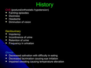 HistoryHistory
CVSCVS (postural/orthostatic hypotension)(postural/orthostatic hypotension)
 Fainting episodesFainting episodes
 DizzinessDizziness
 HeadacheHeadache
 Diminution of visionDiminution of vision
GenitourinaryGenitourinary
 ImpotencyImpotency
 Incontinence of urineIncontinence of urine
 Retention of urineRetention of urine
 Frequency in urinationFrequency in urination
GlandsGlands
 Decreased salivation with difficulty in eatingDecreased salivation with difficulty in eating
 Decreased lacrimation causing eye irritationDecreased lacrimation causing eye irritation
 Impaired sweating causing temperature elevationImpaired sweating causing temperature elevation
 