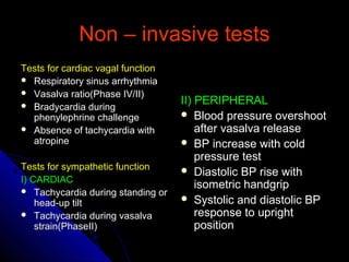 Non – invasive testsNon – invasive tests
Tests for cardiac vagal functionTests for cardiac vagal function
 Respiratory sinus arrhythmiaRespiratory sinus arrhythmia
 Vasalva ratio(Phase IV/II)Vasalva ratio(Phase IV/II)
 Bradycardia duringBradycardia during
phenylephrine challengephenylephrine challenge
 Absence of tachycardia withAbsence of tachycardia with
atropineatropine
Tests for sympathetic functionTests for sympathetic function
I) CARDIACI) CARDIAC
 Tachycardia during standing orTachycardia during standing or
head-up tilthead-up tilt
 Tachycardia during vasalvaTachycardia during vasalva
strain(PhaseII)strain(PhaseII)
II) PERIPHERALII) PERIPHERAL
 Blood pressure overshootBlood pressure overshoot
after vasalva releaseafter vasalva release
 BP increase with coldBP increase with cold
pressure testpressure test
 Diastolic BP rise withDiastolic BP rise with
isometric handgripisometric handgrip
 Systolic and diastolic BPSystolic and diastolic BP
response to uprightresponse to upright
positionposition
 
