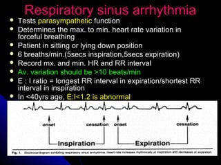 Respiratory sinus arrhythmiaRespiratory sinus arrhythmia
 TestsTests parasympatheticparasympathetic functionfunction
 Determines the max. to min. heart rate variation inDetermines the max. to min. heart rate variation in
forceful breathingforceful breathing
 Patient in sitting or lying down positionPatient in sitting or lying down position
 6 breaths/min.(5secs inspiration,5secs expiration)6 breaths/min.(5secs inspiration,5secs expiration)
 Record mx. and min. HR and RR intervalRecord mx. and min. HR and RR interval
 Av. variation should be >10 beats/minAv. variation should be >10 beats/min
 E : I ratio = longest RR interval in expiration/shortest RRE : I ratio = longest RR interval in expiration/shortest RR
interval in inspirationinterval in inspiration
 In <40yrs age,In <40yrs age, E:I<1.2 is abnormalE:I<1.2 is abnormal
 