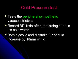 Cold Pressure testCold Pressure test
 Tests theTests the peripheral sympatheticperipheral sympathetic
vasoconstrictorsvasoconstrictors
 Record BP 1min after immersing hand inRecord BP 1min after immersing hand in
ice cold waterice cold water
 Both systolic and diastolic BP shouldBoth systolic and diastolic BP should
increase by 10mm of Hgincrease by 10mm of Hg
 
