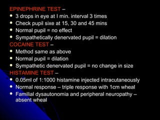 EPINEPHRINE TESTEPINEPHRINE TEST ––
 3 drops in eye at I min. interval 3 times3 drops in eye at I min. interval 3 times
 Check pupil sixe at 15, 30 and 45 minsCheck pupil sixe at 15, 30 and 45 mins
 Normal pupil = no effectNormal pupil = no effect
 Sympathetically denervated pupil = dilationSympathetically denervated pupil = dilation
COCAINE TESTCOCAINE TEST ––
 Method same as aboveMethod same as above
 Normal pupil = dilationNormal pupil = dilation
 Sympathetic denervated pupil = no change in sizeSympathetic denervated pupil = no change in size
HISTAMINE TESTHISTAMINE TEST ––
 0.05ml of 1:1000 histamine injected intracutaneously0.05ml of 1:1000 histamine injected intracutaneously
 Normal response – triple response with 1cm whealNormal response – triple response with 1cm wheal
 Familial dysautonomia and peripheral neuropathy –Familial dysautonomia and peripheral neuropathy –
absent whealabsent wheal
 