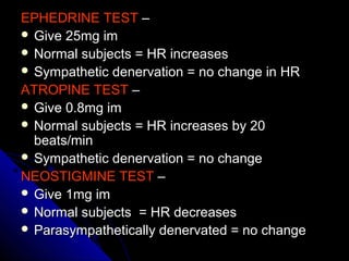 EPHEDRINE TESTEPHEDRINE TEST ––
 Give 25mg imGive 25mg im
 Normal subjects = HR increasesNormal subjects = HR increases
 Sympathetic denervation = no change in HRSympathetic denervation = no change in HR
ATROPINE TESTATROPINE TEST ––
 Give 0.8mg imGive 0.8mg im
 Normal subjects = HR increases by 20Normal subjects = HR increases by 20
beats/minbeats/min
 Sympathetic denervation = no changeSympathetic denervation = no change
NEOSTIGMINE TESTNEOSTIGMINE TEST ––
 Give 1mg imGive 1mg im
 Normal subjects = HR decreasesNormal subjects = HR decreases
 Parasympathetically denervated = no changeParasympathetically denervated = no change
 
