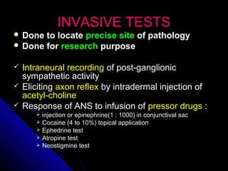 INVASIVE TESTSINVASIVE TESTS
 Done to locateDone to locate precise siteprecise site of pathologyof pathology
 Done forDone for researchresearch purposepurpose
 Intraneural recordingIntraneural recording of post-ganglionicof post-ganglionic
sympathetic activitysympathetic activity
 ElicitingEliciting axon reflexaxon reflex by intradermal injection ofby intradermal injection of
acetyl-cholineacetyl-choline
 Response of ANS to infusion ofResponse of ANS to infusion of pressor drugspressor drugs ::
 injection or epinephrine(1 : 1000) in conjunctival sacinjection or epinephrine(1 : 1000) in conjunctival sac
 Cocaine (4 to 10%) topical applicationCocaine (4 to 10%) topical application
 Ephedrine testEphedrine test
 Atropine testAtropine test
 Neostigmine testNeostigmine test
 