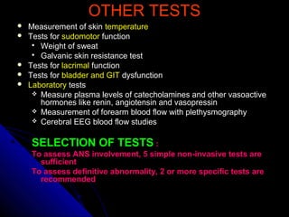 OTHER TESTSOTHER TESTS
 Measurement of skinMeasurement of skin temperaturetemperature
 Tests forTests for sudomotorsudomotor functionfunction
 Weight of sweatWeight of sweat
 Galvanic skin resistance testGalvanic skin resistance test
 Tests forTests for lacrimallacrimal functionfunction
 Tests forTests for bladder and GITbladder and GIT dysfunctiondysfunction
 LaboratoryLaboratory teststests
 Measure plasma levels of catecholamines and other vasoactiveMeasure plasma levels of catecholamines and other vasoactive
hormones like renin, angiotensin and vasopressinhormones like renin, angiotensin and vasopressin
 Measurement of forearm blood flow with plethysmographyMeasurement of forearm blood flow with plethysmography
 Cerebral EEG blood flow studiesCerebral EEG blood flow studies
SELECTION OF TESTSSELECTION OF TESTS ::
To assess ANS involvement, 5 simple non-invasive tests areTo assess ANS involvement, 5 simple non-invasive tests are
sufficientsufficient
To assess definitive abnormality, 2 or more specific tests areTo assess definitive abnormality, 2 or more specific tests are
recommendedrecommended
 