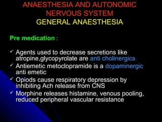 ANAESTHESIA AND AUTONOMICANAESTHESIA AND AUTONOMIC
NERVOUS SYSTEMNERVOUS SYSTEM
GENERAL ANAESTHESIAGENERAL ANAESTHESIA
Pre medicationPre medication ::
 Agents used to decrease secretions likeAgents used to decrease secretions like
atropine,glycopyrolate areatropine,glycopyrolate are anti cholinergicsanti cholinergics
 Antiemetic metoclopramide is aAntiemetic metoclopramide is a dopaminergicdopaminergic
anti emeticanti emetic
 Opiods cause respiratory depression byOpiods cause respiratory depression by
inhibiting Ach release from CNSinhibiting Ach release from CNS
 Morphine releases histamine, venous pooling,Morphine releases histamine, venous pooling,
reduced peripheral vascular resistancereduced peripheral vascular resistance
 