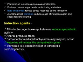  Pentazocine increases plasma catecholaminesPentazocine increases plasma catecholamines
 Fentanyl causes vagal bradycardia during intubationFentanyl causes vagal bradycardia during intubation
 Beta antagonistsBeta antagonists reduce stress response during intubationreduce stress response during intubation
 Alpha2 agonist,Alpha2 agonist, clonidine,clonidine, reduces dose of induction agent andreduces dose of induction agent and
stress response duringstress response during
Induction agents –
All induction agents except ketamine reduce sympathetic
activity
Arterial pressure drops
Baroreceptor mediated tachycardia may/may not occur
Ketamine stimulates the sympathetic system
Etomidate is a potent inhibitor of adrenergic
steroidogenesis
 