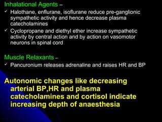 Inhalational AgentsInhalational Agents ––
 Halothane, enflurane, isoflurane reduce pre-ganglionicHalothane, enflurane, isoflurane reduce pre-ganglionic
sympathetic activity and hence decrease plasmasympathetic activity and hence decrease plasma
catecholaminescatecholamines
 Cyclopropane and diethyl ether increase sympatheticCyclopropane and diethyl ether increase sympathetic
activity by central action and by action on vasomotoractivity by central action and by action on vasomotor
neurons in spinal cordneurons in spinal cord
Muscle RelaxantsMuscle Relaxants ––
 Pancuronium releases adrenaline and raises HR and BPPancuronium releases adrenaline and raises HR and BP
Autonomic changes like decreasingAutonomic changes like decreasing
arterial BP,HR and plasmaarterial BP,HR and plasma
catecholamines and cortisol indicatecatecholamines and cortisol indicate
increasing depth of anaesthesiaincreasing depth of anaesthesia
 