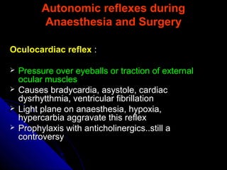 Autonomic reflexes duringAutonomic reflexes during
Anaesthesia and SurgeryAnaesthesia and Surgery
Oculocardiac reflexOculocardiac reflex ::
 Pressure over eyeballs or traction of externalPressure over eyeballs or traction of external
ocular musclesocular muscles
 Causes bradycardia, asystole, cardiacCauses bradycardia, asystole, cardiac
dysrhytthmia, ventricular fibrillationdysrhytthmia, ventricular fibrillation
 Light plane on anaesthesia, hypoxia,Light plane on anaesthesia, hypoxia,
hypercarbia aggravate this reflexhypercarbia aggravate this reflex
 Prophylaxis with anticholinergics..still aProphylaxis with anticholinergics..still a
controversycontroversy
 