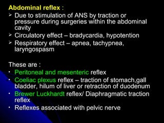 Abdominal reflexAbdominal reflex ::
 Due to stimulation of ANS by traction orDue to stimulation of ANS by traction or
pressure during surgeries within the abdominalpressure during surgeries within the abdominal
cavitycavity
 Circulatory effect – bradycardia, hypotentionCirculatory effect – bradycardia, hypotention
 Respiratory effect – apnea, tachypnea,Respiratory effect – apnea, tachypnea,
laryngospasmlaryngospasm
These are :These are :
• Peritoneal and mesentericPeritoneal and mesenteric reflexreflex
• Coeliac plexusCoeliac plexus reflex – traction of stomach,gallreflex – traction of stomach,gall
bladder, hilum of liver or retraction of duodenumbladder, hilum of liver or retraction of duodenum
• Brewer LuckhardtBrewer Luckhardt reflex/ Diaphragmatic tractionreflex/ Diaphragmatic traction
reflexreflex
• Reflexes associated with pelvic nerveReflexes associated with pelvic nerve
 