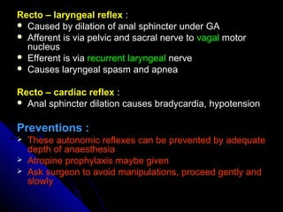 Recto – laryngeal reflexRecto – laryngeal reflex ::
 Caused by dilation of anal sphincter under GACaused by dilation of anal sphincter under GA
 Afferent is via pelvic and sacral nerve toAfferent is via pelvic and sacral nerve to vagalvagal motormotor
nucleusnucleus
 Efferent is viaEfferent is via recurrent laryngealrecurrent laryngeal nervenerve
 Causes laryngeal spasm and apneaCauses laryngeal spasm and apnea
Recto – cardiac reflexRecto – cardiac reflex ::
 Anal sphincter dilation causes bradycardia, hypotensionAnal sphincter dilation causes bradycardia, hypotension
Preventions :Preventions :
 These autonomic reflexes can be prevented by adequateThese autonomic reflexes can be prevented by adequate
depth of anaesthesiadepth of anaesthesia
 Atropine prophylaxis maybe givenAtropine prophylaxis maybe given
 Ask surgeon to avoid manipulations, proceed gently andAsk surgeon to avoid manipulations, proceed gently and
slowlyslowly
 