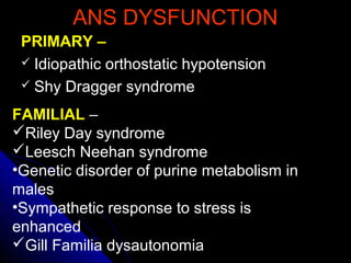 ANS DYSFUNCTIONANS DYSFUNCTION
PRIMARY –PRIMARY –
 Idiopathic orthostatic hypotensionIdiopathic orthostatic hypotension
 Shy Dragger syndromeShy Dragger syndrome
FAMILIAL –
Riley Day syndrome
Leesch Neehan syndrome
•Genetic disorder of purine metabolism in
males
•Sympathetic response to stress is
enhanced
Gill Familia dysautonomia
 